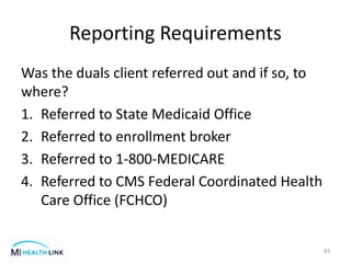 Reporting Requirements
Was the duals client referred out and if so, to
where?
1. Referred to State Medicaid Office
2. Referred to enrollment broker
3. Referred to 1-800-MEDICARE
4. Referred to CMS Federal Coordinated Health
Care Office (FCHCO)
83
 