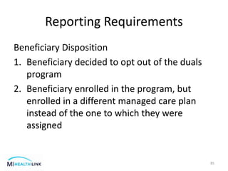Reporting Requirements
Beneficiary Disposition
1. Beneficiary decided to opt out of the duals
program
2. Beneficiary enrolled in the program, but
enrolled in a different managed care plan
instead of the one to which they were
assigned
85
 