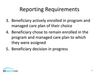Reporting Requirements
3. Beneficiary actively enrolled in program and
managed care plan of their choice
4. Beneficiary chose to remain enrolled in the
program and managed care plan to which
they were assigned
5. Beneficiary decision in progress
86
 