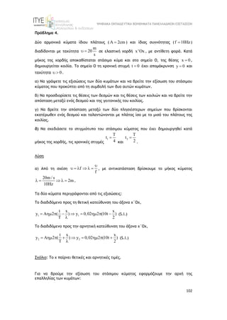 ΨΗΦΙΑΚΑ ΕΚΠΑΙΔΕΥΤΙΚΑ ΒΟΗΘΗΜΑΤΑ ΠΑΝΕΛΛΑΔΙΚΩΝ ΕΞΕΤΑΣΕΩΝ
102
Πρόβλημα 4.
Δύο αρμονικά κύματα ίδιου πλάτους ( 2cm
  ) και ίδιας συχνότητας (f 10Hz
 )
διαδίδονται με ταχύτητα
m
20
s
  σε ελαστική χορδή x'Ox , με αντίθετη φορά. Κατά
μήκος της χορδής αποκαθίσταται στάσιμο κύμα και στο σημείο Ο, της θέσης x 0
 ,
δημιουργείται κοιλία. Το σημείο Ο τη χρονική στιγμή t 0
 έχει απομάκρυνση y 0
 και
ταχύτητα 0
  .
α) Να γράψετε τις εξισώσεις των δύο κυμάτων και να βρείτε την εξίσωση του στάσιμου
κύματος που προκύπτει από τη συμβολή των δυο αυτών κυμάτων.
β) Να προσδιορίσετε τις θέσεις των δεσμών και τις θέσεις των κοιλιών και να βρείτε την
απόσταση μεταξύ ενός δεσμού και της γειτονικής του κοιλίας.
γ) Να βρείτε την απόσταση μεταξύ των δύο πλησιέστερων σημείων που βρίσκονται
εκατέρωθεν ενός δεσμού και ταλαντώνονται με πλάτος ίσο με το μισό του πλάτους της
κοιλίας.
δ) Να σχεδιάσετε το στιγμιότυπο του στάσιμου κύματος που έχει δημιουργηθεί κατά
μήκος της χορδής, τις χρονικές στιγμές
1
T
t
4

και
2
T
t
2

.
Λύση
α) Από τη σχέση f
f

      , με αντικατάσταση βρίσκουμε το μήκος κύματος
20m / s
2m
10Hz
     .
Τα δύο κύματα περιγράφονται από τις εξισώσεις:
Το διαδιδόμενο προς τη θετική κατεύθυνση του άξονα χ΄Οχ,
1 1
t x x
y A 2 ( ) y 0,02 2 (10t )
T 2
        

(S.I.)
Το διαδιδόμενο προς την αρνητική κατεύθυνση του άξονα χ΄Οχ,
2 2
t x x
y A 2 ( ) y 0,02 2 (10t )
T 2
        

(S.I.)
Σχόλιο: Το χ παίρνει θετικές και αρνητικές τιμές.
Για να βρούμε την εξίσωση τoυ στάσιμου κύματος εφαρμόζουμε την αρχή της
επαλληλίας των κυμάτων:
 