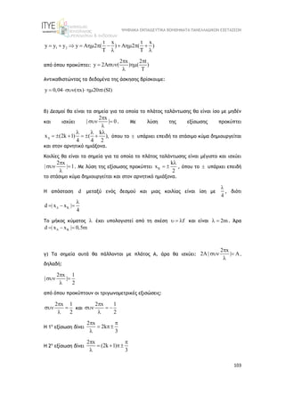 ΨΗΦΙΑΚΑ ΕΚΠΑΙΔΕΥΤΙΚΑ ΒΟΗΘΗΜΑΤΑ ΠΑΝΕΛΛΑΔΙΚΩΝ ΕΞΕΤΑΣΕΩΝ
103
1 2
t x t x
y y y y A 2 ( ) A 2 ( )
T T
          
 
από όπου προκύπτει:
2 x 2 t
y 2A ( ) ( )
T
 
  

Αντικαθιστώντας τα δεδομένα της άσκησης βρίσκουμε:
y 0,04 ( x) 20 t(SI)
    
β) Δεσμοί θα είναι τα σημεία για τα οποία το πλάτος ταλάντωσης θα είναι ίσο με μηδέν
και ισχύει
2 x
| | 0

 

. Με λύση της εξίσωσης προκύπτει
k
x (2k 1) ( ),
4 4 2

  
      όπου το  υπάρχει επειδή το στάσιμο κύμα δημιουργείται
και στον αρνητικό ημιάξονα.
Κοιλίες θα είναι τα σημεία για τα οποία το πλάτος ταλάντωσης είναι μέγιστο και ισχύει
2 x
| | 1

 

. Με λύση της εξίσωσης προκύπτει K
k
x
2

  , όπου το  υπάρχει επειδή
το στάσιμο κύμα δημιουργείται και στον αρνητικό ημιάξονα.
Η απόσταση d μεταξύ ενός δεσμού και μιας κοιλίας είναι ίση με
4

, διότι
K
d | x x |
4


  
Το μήκος κύματος  έχει υπολογιστεί από τη σχέση f
   και είναι 2m
  . Άρα
K
d | x x | 0,5m

  
γ) Τα σημεία αυτά θα πάλλονται με πλάτος Α, άρα θα ισχύει:
2 x
2A | | A

 

,
δηλαδή:
2 x 1
| |
2

 

από όπου προκύπτουν οι τριγωνομετρικές εξισώσεις:
2 x 1
2

 

και
2 x 1
2

  

Η 1η
εξίσωση δίνει
2 x
2k
3
 
 

Η 2η
εξίσωση δίνει
2 x
(2k 1)
3
 
  

 