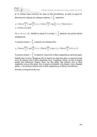 ΨΗΦΙΑΚΑ ΕΚΠΑΙΔΕΥΤΙΚΑ ΒΟΗΘΗΜΑΤΑ ΠΑΝΕΛΛΑΔΙΚΩΝ ΕΞΕΤΑΣΕΩΝ
105
δ) Το στάσιμο κύμα εκτείνεται και προς τις δύο κατευθύνσεις, με αρχή το σημείο Ο.
Θέτοντας στην εξίσωση του στάσιμου κύματος
T
t
4
 , προκύπτει:
 
2 x 2 t 2 x
y 2A ( ) ( ) y 2A ( ) ( ) y 2A ( x)
T 2 2
y 0,02 ( x) SI
   
           

  
Για x 0 y 2A
   , δηλαδή το σημείο Ο τη στιγμή
T
t
4
 βρίσκεται στη μέγιστη θετική
απομάκρυνση.
Τη χρονική στιγμή
T
t
2
 η εξίσωση του στάσιμου δίνει
2 x 2 t 2 x 2 x
y 2A ( ) ( ) y 2A ( ) y 2A ( ) 0 y 0
T
   
            
  
Τη χρονική στιγμή
T
t
2
 το σημείο Ο, περνά από τη θέση ισορροπίας με αρνητική φορά,
δηλαδή προς τα κάτω. Προφανώς όλα τα σημεία του ελαστικού μέσου τη χρονική στιγμή
αυτή, θα περνούν από τη θέση ισορροπίας τους. Γνωρίζουμε επίσης, ότι όλα τα σημεία
μεταξύ δύο διαδοχικών δεσμών έχουν την ίδια φάση, άρα περνούν από τη θέση
ισορροπίας τους με ίδια φορά. Ενώ τα σημεία εκατέρωθεν ενός δεσμού, έχουν διαφορά
φάσης  και συνεπώς περνούν από τη θέση ισορροπίας με αντίθετες κατευθύνσεις.
Συνεπώς τα στιγμιότυπα θα είναι:
 