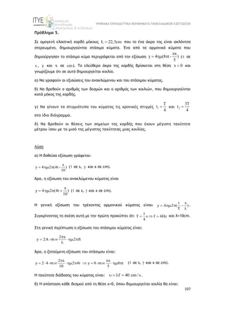 ΨΗΦΙΑΚΑ ΕΚΠΑΙΔΕΥΤΙΚΑ ΒΟΗΘΗΜΑΤΑ ΠΑΝΕΛΛΑΔΙΚΩΝ ΕΞΕΤΑΣΕΩΝ
107
Πρόβλημα 5.
Σε ομογενή ελαστική χορδή μήκους L 22,5cm
 που το ένα άκρο της είναι ακλόνητα
στερεωμένο, δημιουργούνται στάσιμα κύματα. Ένα από τα αρμονικά κύματα που
δημιούργησαν το στάσιμο κύμα περιγράφεται από την εξίσωση
x
y 4 (8 t - )
5

   ( t σε
s , y και x σε cm). Το ελεύθερο άκρο της χορδής βρίσκεται στη θέση x 0
 και
γνωρίζουμε ότι σε αυτό δημιουργείται κοιλία.
α) Να γραφούν οι εξισώσεις του ανακλώμενου και του στάσιμου κύματος.
β) Να βρεθούν ο αριθμός των δεσμών και ο αριθμός των κοιλιών, που δημιουργούνται
κατά μήκος της χορδής.
γ) Να γίνουν τα στιγμιότυπα του κύματος τις χρονικές στιγμές 1
T
t
4
 και 2
3T
t
4

στο ίδιο διάγραμμα.
δ) Να βρεθούν οι θέσεις των σημείων της χορδής που έχουν μέγιστη ταχύτητα
μέτρου ίσου με το μισό της μέγιστης ταχύτητας μιας κοιλίας.
Λύση
α) Η δοθείσα εξίσωση γράφεται:
x
y 4 2 (4t - )
10
   (t σε s, y και x σε cm).
Άρα, η εξίσωση του ανακλώμενου κύματος είναι
x
y 4 2 (4t )
10
    (t σε s, y και x σε cm).
Η γενική εξίσωση του τρέχοντος αρμονικού κύματος είναιι
t x
y A 2 ( )
T
   

.
Συγκρίνοντας τη σχέση αυτή με την πρώτη προκύπτει ότι
1
s f 4Hz
4
    και λ=10cm.
Στη γενική περίπτωση η εξίσωση του στάσιμου κύματος είναι:
2 x
y 2A 2 ft

   

Άρα, η ζητούμενη εξίσωση του στάσιμου είναι:
2 x x
y 2 4 2 4t y 8 8 t
10 5
 
          (t σε s, y και x σε cm).
Η ταχύτητα διάδοσης του κύματος είναι: f 40 cm/ s
    .
β) Η απόσταση κάθε δεσμού από τη θέση χ=0, όπου δημιουργείται κοιλία θα είναι:
 
