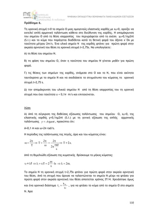 ΨΗΦΙΑΚΑ ΕΚΠΑΙΔΕΥΤΙΚΑ ΒΟΗΘΗΜΑΤΑ ΠΑΝΕΛΛΑΔΙΚΩΝ ΕΞΕΤΑΣΕΩΝ
110
Πρόβλημα 6.
Τη χρονική στιγµή t=0 το σημείο Ο μιας οµογενούς ελαστικής χορδής με xO=0, αρχίζει να
εκτελεί απλή αρµονική ταλάντωση κάθετα στη διεύθυνση της χορδής. H απομάκρυνση
του σημείου Ο από τη θέση ισορροπίας του περιγράφεται από τη σχέση yO=0,1ηµ2πt
(S.I.) και το κύµα που παράγεται διαδίδεται κατά τη θετική φορά του άξονα x΄Οx µε
ταχύτητα μέτρου 2m/s. Ένα υλικό σημείο Ν της χορδής φτάνει για πρώτη φορά στην
ακραία αρνητική του θέση τη χρονική στιγμή t=2,75s. Να υπολογίσετε:
Α) τη θέση του σημείου Ν.
Β) τη φάση του σημείου Ο, όταν η ταχύτητα του σημείου Ν γίνεται μηδέν για πρώτη
φορά.
Γ) τις θέσεις των σημείων της χορδής, ανάμεσα στο Ο και το Ν, που είναι ακίνητα
ταυτόχρονα με το σημείο Ν και να σχεδιάσετε το στιγμιότυπο του κύματος τη χρονική
στιγμή t=2,75 s.
Δ) την απομάκρυνση του υλικού σημείου Ν από τη θέση ισορροπίας του τη χρονική
στιγμή που έχει ταχύτητα υ = 0,1π m/s και επιταχύνεται.
Λύση
Α) Από τη σύγκριση της δοθείσας εξίσωσης ταλάντωσης του σημείου Ο, xO=0, της
ελαστικής χορδής y=0,1ηµ2πt (S.I.) με τη γενική εξίσωση της απλής αρμονικής
ταλάντωσης y A t

 , προκύπτει ότι:
Α=0,1 m και ω=2π rad/s.
Η περίοδος της ταλάντωσης της πηγής, άρα και του κύματος είναι:
T s
rad
2
s
  
      
  
2 2 2
=1 .
Από τη θεμελιώδη εξίσωση της κυματικής βρίσκουμε το μήκος κύματος:
m
T 2 1s 2m.
s
          
= f
Το σημείο Ν τη χρονική στιγμή t=2,75s φτάνει για πρώτη φορά στην ακραία αρνητική
του θέση. Από τη στιγμή που άρχισε να ταλαντώνεται το σημείο Ν μέχρι να φτάσει για
πρώτη φορά στην ακραία αρνητική του θέση απαιτείται χρόνος 3Τ/4. Χρειάστηκε όμως
και ένα χρονικό διάστημα N
1
x
t 

, για να φτάσει το κύμα από το σημείο Ο στο σημείο
Ν. Άρα
 