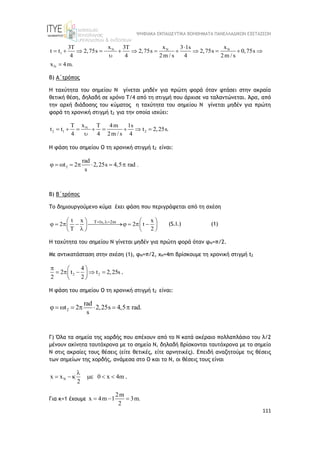 ΨΗΦΙΑΚΑ ΕΚΠΑΙΔΕΥΤΙΚΑ ΒΟΗΘΗΜΑΤΑ ΠΑΝΕΛΛΑΔΙΚΩΝ ΕΞΕΤΑΣΕΩΝ
111
N N N
1
N
x x x
3T 3T 3 1s
t t 2,75s 2,75s 2,75s 0,75s
4 4 2m / s 4 2m / s
x 4m.

           

=
Β) Α΄τρόπος
Η ταχύτητα του σημείου Ν γίνεται μηδέν για πρώτη φορά όταν φτάσει στην ακραία
θετική θέση, δηλαδή σε χρόνο Τ/4 από τη στιγμή που άρχισε να ταλαντώνεται. Άρα, από
την αρχή διάδοσης του κύματος η ταχύτητα του σημείου Ν γίνεται μηδέν για πρώτη
φορά τη χρονική στιγμή t2 για την οποία ισχύει:
N
2 1 2
x
T T 4m 1s
t t t 2,25s.
4 4 2m / s 4
       

Η φάση του σημείου Ο τη χρονική στιγμή t2 είναι:
2
rad
2,25s 4,5 rad
2 .
t
s
 
 
   
Β) B΄τρόπος
Το δημιουργούμενο κύμα έχει φάση που περιγράφεται από τη σχέση
T 1s, 2m
t x x
2 2 t
T 2
 
   
    
   
   

   
(S.I.) (1)
Η ταχύτητα του σημείου Ν γίνεται μηδέν για πρώτη φορά όταν φΝ=π/2.
Με αντικατάσταση στην σχέση (1), φΝ=π/2, xN=4m βρίσκουμε τη χρονική στιγμή t2
2 2
4
2 t t 2,25s
2 2
  
    
 
 
.
Η φάση του σημείου Ο τη χρονική στιγμή t2 είναι:
2
rad
2,25s 4,5 rad
2 .
t
s
 
 
   
Γ) Όλα τα σημεία της χορδής που απέχουν από το Ν κατά ακέραιο πολλαπλάσιο του λ/2
μένουν ακίνητα ταυτόχρονα με το σημείο Ν, δηλαδή βρίσκονται ταυτόχρονα με το σημείο
Ν στις ακραίες τους θέσεις (είτε θετικές, είτε αρνητικές). Επειδή αναζητούμε τις θέσεις
των σημείων της χορδής, ανάμεσα στο Ο και το Ν, οι θέσεις τους είναι
N
x x 0 x 4m
2

      .
Για κ=1 έχουμε
2m
x 4m 1 3m.
2
  
 