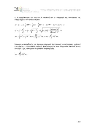 ΨΗΦΙΑΚΑ ΕΚΠΑΙΔΕΥΤΙΚΑ ΒΟΗΘΗΜΑΤΑ ΠΑΝΕΛΛΑΔΙΚΩΝ ΕΞΕΤΑΣΕΩΝ
113
Δ) Η απομάκρυνση του σημείου Ν υπολογίζεται με εφαρμογή της διατήρησης της
ενέργειας για την ταλάντωσή του
 
 
2 2 2 2 2 2 2 2
2
2 2
2
2 2 2
2 2 2
2 2 2 1
1 1 1
DA m Dy m A m m y
2 2 2
0,1 m / s
y A y A 0,1m
(2 rad / s)
y 10 10 m 10 m y 10 .
U
m
K
1 3 3
4 4 2
   
         

 
         
  
        

 
  
Σύμφωνα με τα δεδομένα της άσκησης, τo σημείο Ν τη χρονική στιγμή που έχει ταχύτητα
υ = 0,1π m/s, επιταχύνεται, δηλαδή κινείται προς τη θέση ισορροπίας, έχοντας θετική
ταχύτητα. Άρα, δεκτή είναι η αρνητική απομάκρυνση
1
y 10 m
3
2

   .
 