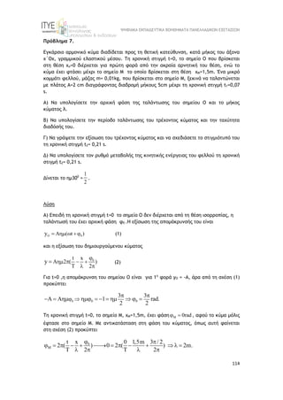 ΨΗΦΙΑΚΑ ΕΚΠΑΙΔΕΥΤΙΚΑ ΒΟΗΘΗΜΑΤΑ ΠΑΝΕΛΛΑΔΙΚΩΝ ΕΞΕΤΑΣΕΩΝ
114
Πρόβλημα 7.
Εγκάρσιο αρμονικό κύμα διαδίδεται προς τη θετική κατεύθυνση, κατά μήκος του άξονα
x΄Οx, γραμμικού ελαστικού μέσου. Τη χρονική στιγμή t=0, το σημείο Ο που βρίσκεται
στη θέση xo=0 διέρχεται για πρώτη φορά από την ακραία αρνητική του θέση, ενώ το
κύμα έχει φτάσει μέχρι το σημείο Μ το οποίο βρίσκεται στη θέση xM=1,5m. Ένα μικρό
κομμάτι φελλού, μάζας m= 0,01kg, που βρίσκεται στο σημείο Μ, ξεκινά να ταλαντώνεται
με πλάτος Α=2 cm διαγράφοντας διαδρομή μήκους 5cm μέχρι τη χρονική στιγμή t1=0,07
s.
Α) Να υπολογίσετε την αρχική φάση της ταλάντωσης του σημείου Ο και το μήκος
κύματος λ.
Β) Να υπολογίσετε την περίοδο ταλάντωσης του τρέχοντος κύματος και την ταχύτητα
διαδόσής του.
Γ) Να γράψετε την εξίσωση του τρέχοντος κύματος και να σχεδιάσετε το στιγμιότυπό του
τη χρονική στιγμή t2= 0,21 s.
Δ) Να υπολογίσετε τον ρυθμό μεταβολής της κινητικής ενέργειας του φελλού τη χρονική
στιγμή t2= 0,21 s.
Δίνεται το ημ300
=
1
2
.
Λύση
Α) Επειδή τη χρονική στιγμή t=0 το σημείο Ο δεν διέρχεται από τη θέση ισορροπίας, η
ταλάντωσή του έχει αρχική φάση φ0 .Η εξίσωση της απομάκρυνσής του είναι
O 0
A ( t )
y   
 (1)
και η εξίσωση του δημιουργούμενου κύματος
0
t x
A 2 ( )
2
y

   
  
 (2)
Για t=0 ,η απομάκρυνση του σημείου Ο είναι για 1η
φορά yO = -A, άρα από τη σχέση (1)
προκύπτει
0 0 0
3 3
1 rad.
2 2
 
 
       

 

Τη χρονική στιγμή t=0, το σημείο Μ, xΜ=1,5m, έχει φάση M 0rad
  , αφού το κύμα μόλις
έφτασε στο σημείο Μ. Με αντικατάσταση στη φάση του κύματος, όπως αυτή φαίνεται
στη σχέση (2) προκύπτει
0
M
t x 0 1,5m 3 / 2
2 ( ) 0 2 ( ) 2m.
2 2


 
           
     
 