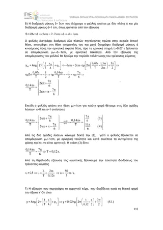 ΨΗΦΙΑΚΑ ΕΚΠΑΙΔΕΥΤΙΚΑ ΒΟΗΘΗΜΑΤΑ ΠΑΝΕΛΛΑΔΙΚΩΝ ΕΞΕΤΑΣΕΩΝ
115
Β) Η διαδρομή μήκους S= 5cm που διέγραψε ο φελλός ισούται με δύο πλάτη Α και μία
διαδρομή μήκους d=1 cm, όπως φαίνεται από την εξίσωση
5cm 2 2cm d d 1cm.
     
S = 2A + d
Ο φελλός διαγράφει διαδρομή δύο πλατών πηγαίνοντας πρώτα στην ακραία θετική
θέση, επιστρέφει στη θέση ισορροπίας του και μετά διαγράφει διαδρομή μήκους d
κινούμενος προς την αρνητική ακραία θέση, άρα τη χρονική στιγμή t1=0,07 s βρίσκεται
σε απομάκρυνση yM=-d=-1cm, με αρνητική ταχύτητα. Από την εξίσωση της
απομάκρυνσης του φελλού θα βρούμε την περίοδο ταλάντωσης του τρέχοντος κύματος
M
0
x 0,07s 1,5m
m
3
φ 1cm 2cm
2
0,07s 1 0,14 s 1 7
2 2 6
7
2
0,14 s 6
7
2
6


   
   
      
 
 
   
 
   
 
 
       
 
 
 
 
 
 
 





 
t
y = Aημ 2π - ημ 2π -
T λ T 2
ημ2π ημ
T T
T
.
Επειδή ο φελλός φτάνει στη θέση yM=-1cm για πρώτη φορά θέτουμε στις δύο ομάδες
λύσεων κ=0 και κ=1 αντίστοιχα
 
 
0
1
7 7
2 3
0,14 s 0,14 s
6 6
7 11
2 4
6 6


   
   
   


   
   
   
   
 

 
 
 
 
T T
Από τις δύο ομάδες λύσεων κάνουμε δεκτή την (3), γιατί ο φελλός βρίσκεται σε
απομάκρυνση yM=-1cm, με αρνητική ταχύτητα και κατά συνέπεια το συνημίτονο της
φάσης πρέπει να είναι αρνητικό. Η σχέση (3) δίνει
0,14 s 7
0,12s.
6
 
   
T
Από τη θεμελιώδη εξίσωση της κυματικής βρίσκουμε την ταχύτητα διαδόσεως του
τρέχοντος κύματος
2m 50
m / s.
0,12s 3

        

= f
Γ) Η εξίσωση που περιγράφει το αρμονικό κύμα, που διαδίδεται κατά τη θετική φορά
του άξονα x΄Ox είναι
0
x x
0,12 2
3
φ (S.I.)
2
 
   
 
  
   
 
 
   
   
t t π
y = Aημ 2π - y = 0,02ημ 2π -
T λ
 