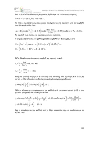 ΨΗΦΙΑΚΑ ΕΚΠΑΙΔΕΥΤΙΚΑ ΒΟΗΘΗΜΑΤΑ ΠΑΝΕΛΛΑΔΙΚΩΝ ΕΞΕΤΑΣΕΩΝ
119
Από τη θεμελιώδη εξίσωση της κυματικής, βρίσκουμε την ταχύτητα του κύματος
2m 0,5 z 1m/s.
         
= f
Το πλάτος της ταλάντωσης του φελλού που βρίσκεται στο σημείο Ρ, μετά την συμβολή
των δύο κυμάτων θα είναι:
2 1
r 10m 6m
m m 0,02m.
r
2A συν2π 2 0,01 συν2π 0,02 συν2π
2 2 2m
 
 
 
   
    
 
Το σημείο Ρ είναι λοιπόν ένα σημείο ενισχυτικής συμβολής.
Η ενέργεια ταλάντωσης του φελλού μετά την συμβολή των δύο κυμάτων είναι
   
2
2 2
2 2 1
2 4 5
1
E D
2
1 1
m 0,01kg s 0,02m
2 2
1
0,01 4 10 J 2 10 J.
2
 
 

 
  
      
        
Β) Τα δύο κύματα φτάνουν στο σημείο Ρ τις χρονικές στιγμές
1
1 1
r 6m
t t 6s
1m / s
   

και
2
2 2
r 10m
t t 10s.
1m / s
   

Μέχρι τη χρονική στιγμή t1=6 s o φελλός είναι ακίνητος. Από τη στιγμή t1=6 s έως τη
στιγμή t2=10 s ταλαντώνεται εξαιτίας του ενός μόνο κύματος με εξίσωση
1
r
t t
0,01 , (S.I.)
T 2

   
  
 
 
 
y = Αημ2π - ημ2π -3
Τέλος η εξίσωση της απομάκρυνσης του φελλού μετά τη χρονική στιγμή t2=10 s, που
ξεκινάει η συμβολή των δύο κυμάτων είναι
1 2 1 2
r r r r 6m 10m
2 2 2 2 2m
4 (S.I.)
2
 
 
   
 
   
 
 
 
  
    
   
 
t t
y =2A συν ημ2 =0,02 συν ημ2
t
y =0,02 ημ2
2π π 2π π
π
Άρα η απομάκρυνση του φελλού από τη θέση ισορροπίας του, σε συνάρτηση με το
χρόνο, είναι
 