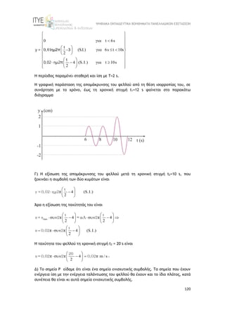 ΨΗΦΙΑΚΑ ΕΚΠΑΙΔΕΥΤΙΚΑ ΒΟΗΘΗΜΑΤΑ ΠΑΝΕΛΛΑΔΙΚΩΝ ΕΞΕΤΑΣΕΩΝ
120
0 t 6s
t
0,01 (S.I.) 6s t 10s
2
4 (S.I.) t 10s
2
 
 
 
 
 
 
 
  
 
 
 
 
 
 
   
 
 
 
 
 
y =
t
0,02 ημ2π
ημ2π - 3
H περίοδος παραμένει σταθερή και ίση με Τ=2 s.
Η γραφική παράσταση της απομάκρυνσης του φελλού από τη θέση ισορροπίας του, σε
συνάρτηση με το χρόνο, έως τη χρονική στιγμή t1=12 s φαίνεται στο παρακάτω
διάγραμμα
Γ) H εξίσωση της απομάκρυνσης του φελλού μετά τη χρονική στιγμή t2=10 s, που
ξεκινάει η συμβολή των δύο κυμάτων είναι
4 (S.I.)
2
 
 
 
 
t
y = 0,02 ημ2π
Άρα η εξίσωση της ταχύτητάς του είναι
max 4 4
2 2
4 (S.I.)
2

   
    
   
   
 
 
 
 
t t
υ = υ 2 2
t
υ 0,02 2
π = ωΑ π
π π
Η ταχύτητα του φελλού τη χρονική στιγμή t2 = 20 s είναι
4 m / s
2
 
  
 
 
20
υ = 0,02 2 0,02
π π π .
Δ) Το σημείο Ρ είδαμε ότι είναι ένα σημείο ενισχυτικής συμβολής. Τα σημεία που έχουν
ενέργεια ίση με την ενέργεια ταλάντωσης του φελλού θα έχουν και το ίδιο πλάτος, κατά
συνέπεια θα είναι κι αυτά σημεία ενισχυτικής συμβολής.
 