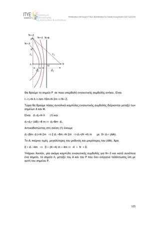 ΨΗΦΙΑΚΑ ΕΚΠΑΙΔΕΥΤΙΚΑ ΒΟΗΘΗΜΑΤΑ ΠΑΝΕΛΛΑΔΙΚΩΝ ΕΞΕΤΑΣΕΩΝ
121
Θα βρούμε το σημείο Ρ σε ποια υπερβολή ενισχυτικής συμβολής ανήκει. Είναι
r1-r2=N·λ6m-10m=Ν·2mΝ=-2.
Τώρα θα βρούμε πόσες συνολικά καμπύλες ενισχυτικής συμβολής διέρχονται μεταξύ των
σημείων Α και M.
Είναι d1-d2=N·λ (1) και
d1+d2= (ΑΒ) =8 m d2=8m- d1.
Αντικαθιστώντας στη σχέση (1) έχουμε
d1-(8m- d1)=N·2m 2 d1 =8m +N·2m d1=(N +4) m με 0< d1< (ΑM).
To d1 παίρνει τιμές μεγαλύτερες του μηδενός και μικρότερες του (ΑM). Άρα
0 < d1 <4m  0 < (N +4) m < 4m -4 < N < 0.
Yπάρχει λοιπόν, μία ακόμα καμπύλη ενισχυτικής συμβολής για Ν=-3 και κατά συνέπεια
ένα σημείο, το σημείο Λ, μεταξύ του Α και του Ρ που έχει ενέργεια ταλάντωσης ίση με
αυτή του σημείου Ρ.
 