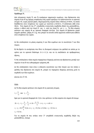 ΨΗΦΙΑΚΑ ΕΚΠΑΙΔΕΥΤΙΚΑ ΒΟΗΘΗΜΑΤΑ ΠΑΝΕΛΛΑΔΙΚΩΝ ΕΞΕΤΑΣΕΩΝ
122
Πρόβλημα 9.
Δύο σύγχρονες πηγές Π1 και Π2 εγκάρσιων αρμονικών κυμάτων, που βρίσκονται στα
σημεία Α και Β της ήρεμης επιφάνειας ενός υγρού αρχίζουν να ταλαντώνονται τη χρονική
στιγμή t=0, χωρίς αρχική φάση, δημιουργώντας κύματα ίδιου πλάτους Α=4mm, τα οποία
διαδίδονται στην επιφάνεια του υγρού με ταχύτητα υ=0,5m/s. Η απόσταση (ΑΒ) είναι
42cm. Ένα σημείο Μ της 3ης
υπερβολής ενισχυτικής συμβολής δεξιά της μεσοκαθέτου,
απέχει r1=40cm από την πηγή Π1 και r2 από την πηγή Π2, με r1 > r2. Τα δύο κύματα
φτάνουν στο σημείο Μ με χρονική διαφορά Δt=0,6s. Στο σημείο Μ βρίσκεται μικρό
κομμάτι φελλού, μάζας m= 2 g, που μπορεί να εκτελεί απλή αρμονική ταλάντωση κάθετα
στην επιφάνεια του υγρού.
Α) Να υπολογίσετε το μήκος κύματος λ των δύο κυμάτων και τη συχνότητα f των δύο
πηγών.
Β) Να βρείτε τη συνάρτηση που δίνει τη δυναμική ενέργεια του φελλού σε σχέση με το
χρόνο για το χρονικό διάστημα 0 t 1,2s
  και να τη σχεδιάσετε σε αριθμημένους
άξονες.
Γ) Να υπολογίσετε πόσα σημεία παραμένουν διαρκώς ακίνητα και βρίσκονται μεταξύ των
σημείων Α και Β του ευθυγράμμου τμήματος ΑΒ.
Δ) Να υπολογίσετε ποια είναι η ελάχιστη συχνότητα των δύο πηγών για την οποία ο
φελλός που βρίσκεται στο σημείο Μ, μπορεί να παραμένει διαρκώς ακίνητος μετά τη
συμβολή των δύο κυμάτων.
Δίνεται ότι π2
=10.
Λύση
Α) Τα δύο κύματα φτάνουν στο σημείο Μ τις χρονικές στιγμές
1
1
r
t 

και 2
2
r
t 

.
Άρα για τη χρονική διαφορά Δt= 0,6 s που φτάνουν τα δύο κύματα στο σημείο Μ έχουμε
1 2 1 2
1 2 1 2
1 2 1 2 2
2
r r r r
t t t t r r t
m
r r 0,5 0,6s r r 0,3m 0,4m r 0,3m
s
r 0,1m .

            
  
         

Για το σημείο Μ που ανήκει στην 3η
υπερβολή ενισχυτικής συμβολής δεξιά της
μεσοκαθέτου, έχουμε
 