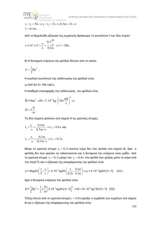 ΨΗΦΙΑΚΑ ΕΚΠΑΙΔΕΥΤΙΚΑ ΒΟΗΘΗΜΑΤΑ ΠΑΝΕΛΛΑΔΙΚΩΝ ΕΞΕΤΑΣΕΩΝ
123
1 2 1 2
r r N r r 3 0,3m 3
0,1m .
          
 
Από τη θεμελιώδη εξίσωση της κυματικής βρίσκουμε τη συχνότητα f των δύο πηγών
m
0,5
s
f f 5Hz .
0,1m

      

= f
Β) Η δυναμική ενέργεια του φελλού δίνεται από τη σχέση
2
1
U = Dy
2
.
Η κυκλική συχνότητα της ταλάντωσης του φελλού είναι
ω=2πf=2π·5= 10π rad/s.
Η σταθερά επαναφοράς της ταλάντωσης του φελλού είναι
2
2 3 rad
D 2 10 kg 10
s
N
D 2 .
m
  
     
 
 

D =mω
Τα δύο κύματα φτάνουν στο σημείο Ν τις χρονικές στιγμές
1
1 1
r 0,4m
t t 0,8s
0,5m / s
   

και
2
2 2
r 0,1m
t t 0,2s.
0,5m / s
   

Μέχρι τη χρονική στιγμή 2
t 0,2s
 κανένα κύμα δεν έχει φτάσει στο σημείο Μ, άρα ο
φελλός δεν έχει αρχίσει να ταλαντώνεται και η δυναμική του ενέργεια είναι μηδέν. Από
τη χρονική στιγμή 2
t 0,2s
 μέχρι την 1
t 0,8s
 στο φελλό έχει φτάσει μόνο το κύμα από
την πηγή Π2 και η εξίσωση της απομάκρυνσης του φελλού είναι
 
3 3
2
r 0,1m
5t
0,1m
t t
4 10 4 10 (S.I.)
T 0,2s
 

 
 
   
   
   
y = Αημ2π - ημ2π - y = ημ2π -1
Άρα η δυναμική ενέργεια του φελλού είναι
     
2
2 3 6 2
5t 5t
1 1 N
Dy 2 4 10 16 10 SI
2 2 m
 
 
    
 
ημ2π -1 ημ 2π -1
U= U
Τέλος έπειτα από τη χρονική στιγμή 1
t 0,8s
 αρχίζει η συμβολή των κυμάτων στο σημείο
Μ και η εξίσωση της απομάκρυνσης του φελλού είναι
 
