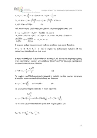 ΨΗΦΙΑΚΑ ΕΚΠΑΙΔΕΥΤΙΚΑ ΒΟΗΘΗΜΑΤΑ ΠΑΝΕΛΛΑΔΙΚΩΝ ΕΞΕΤΑΣΕΩΝ
125
     
   
 
1 2 1 1
1
1 1
d d 2 1 d 0,42m d 2 1
2 2
0,1m 0,1m
2d 0,42m 2 1 d 2 1 0,21m
2 4
d 0,05 0,235 m (1)
 
          
         
  
To d1 παίρνει τιμές μεγαλύτερες του μηδενός και μικρότερες του (ΑΒ). Άρα
1
0 d ( ) 0 (0,05 0,235)m 0,42m
0,235m 0,05 m (0,42 0,235)m 0,235m 0,05m 0,185m
0,235m 0,185m
4,7 3,7.
0,05m 0,05m
        
          

       
0ι ακέραιοι αριθμοί που ικανοποιούν τη διπλή ανισότητα είναι οκτώ, δηλαδή οι
Ν=-4, -3, -2, -1, 0, 1, 2 , 3 και τα σημεία του ευθυγράμμου τμήματος ΑΒ που
παραμένουν διαρκώς ακίνητα είναι οκτώ.
Δ) Αφού θα αλλάξουμε τη συχνότητα των δύο πηγών, θα αλλάξει και το μήκος κύματος,
ενώ η ταχύτητα των κυμάτων μένει σταθερή. Έστω λ’ και f’ το νέο μήκος κύματος και η
νέα συχνότητα αντίστοιχα. Θα είναι
m
0,5
s (2)
f f

  
    
 
= f
Για να μένει ο φελλός διαρκώς ακίνητος μετά τη συμβολή των δύο κυμάτων στο σημείο
Μ, αυτό θα ανήκει σε υπερβολή απόσβεσης και θα ισχύει
 
1 2
r 2 1 0, 1, 2... (3)
2
r


        
και χρησιμοποιώντας τη σχέση (2), η σχέση (3) γίνεται
     
1 2
r 2 1 0,3 2 1 2 1
2
m
0,5
s
1 1
f
r f .
4f 1,2
          

 

Για να είναι η συχνότητα ελάχιστη πρέπει το Ν να γίνει μηδέν. Άρα
 
min min
1 5
f f Hz.
1, 6
0
2
2 1
 
 
  
 