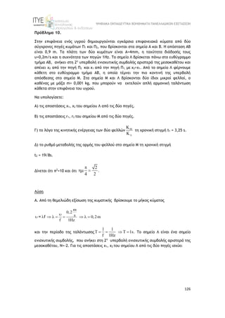 ΨΗΦΙΑΚΑ ΕΚΠΑΙΔΕΥΤΙΚΑ ΒΟΗΘΗΜΑΤΑ ΠΑΝΕΛΛΑΔΙΚΩΝ ΕΞΕΤΑΣΕΩΝ
126
Πρόβλημα 10.
Στην επιφάνεια ενός υγρού δημιουργούνται εγκάρσια επιφανειακά κύματα από δύο
σύγχρονες πηγές κυμάτων Π1 και Π2, που βρίσκονται στα σημεία Α και Β. Η απόσταση ΑΒ
είναι 0,9 m. Τα πλάτη των δύο κυμάτων είναι Α=4mm, η ταχύτητα διάδοσής τους
υ=0,2m/s και η συχνότητα των πηγών 1Hz. Το σημείο Λ βρίσκεται πάνω στο ευθύγραμμο
τμήμα ΑΒ, ανήκει στη 2η
υπερβολή ενισχυτικής συμβολής αριστερά της μεσοκαθέτου και
απέχει x2 από την πηγή Π2 και x1 από την πηγή Π1, με x2>x1. Από το σημείο Λ φέρνουμε
κάθετη στο ευθύγραμμο τμήμα ΑΒ, η οποία τέμνει την πιο κοντινή της υπερβολή
απόσβεσης στο σημείο Μ. Στα σημεία Μ και Λ βρίσκονται δύο ίδιοι μικροί φελλοί, ο
καθένας με μάζα m= 0,001 kg, που μπορούν να εκτελούν απλή αρμονική ταλάντωση
κάθετα στην επιφάνεια του υγρού.
Να υπολογίσετε:
Α) τις αποστάσεις x1, x2 του σημείου Λ από τις δύο πηγές.
Β) τις αποστάσεις r1, r2 του σημείου Μ από τις δύο πηγές.
Γ) το λόγο της κινητικής ενέργειας των δύο φελλών 



τη χρονική στιγμή t1 = 3,25 s.
Δ) το ρυθμό μεταβολής της ορμής του φελλού στο σημείο Μ τη χρονική στιγμή
t2 = 19/8s.
Δίνεται ότι π2
=10 και ότι
2
.
4 2

 
Λύση
Α. Από τη θεμελιώδη εξίσωση της κυματικής βρίσκουμε το μήκος κύματος
m
0,2
s 0,2m
f 1Hz

        
= f
και την περίοδο της ταλάντωσης
1 1
T T 1s.
f 1Hz
    Το σημείο Λ είναι ένα σημείο
ενισχυτικής συμβολής, που ανήκει στη 2η
υπερβολή ενισχυτικής συμβολής αριστερά της
μεσοκαθέτου, Ν=-2. Για τις αποστάσεις x1, x2 του σημείου Λ από τις δύο πηγές ισχύει
 