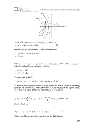 ΨΗΦΙΑΚΑ ΕΚΠΑΙΔΕΥΤΙΚΑ ΒΟΗΘΗΜΑΤΑ ΠΑΝΕΛΛΑΔΙΚΩΝ ΕΞΕΤΑΣΕΩΝ
127
1 2 1 2 2 1
2 1 2 1
x x N x x 2 0,2m x x 0,4m (1)
x ( ) x x 0,9m ( )
x 2
          
    

Προσθέτοντας τις σχέσεις (1) και (2) κατά μέλη βρίσκουμε:
2 2
1
2x 1,3m 0,65m
x 0
x
,25m.
   

Β) Έστω y η απόσταση των σημείων Μ και Λ. Από τα τρίγωνα ΑΜΛ και ΒΜΛ με χρήση του
πυθαγόρειου θεωρήματος παίρνουμε τις σχέσεις
2 2
1 1
2 2
2
2
2
2
r y x (3)
r y x (4)
 
 
Τις αφαιρούμε κατά μέλη
     
2 2
2 1 1 2 1 2 1 1
2
2 1
2
2 2
r r x x r r r r x x x x (5)
     

 
Το σημείο Μ, όπως φαίνεται και από το σχήμα, ανήκει στη δεύτερη υπερβολή απόσβεσης
αριστερά της μεσοκαθέτου. Για τις αποστάσεις r1, r2 του σημείου Μ από τις δύο πηγές,
αφού αυτό είναι σημείο απόσβεσης της υπερβολής με Ν=-2, ισχύει:
   
2
1 2 1
2 1 2 ( 2) 1
0,2m
r 2 1 r r 0,3m (6)
2
r r r
2
  

         
Η σχέση (5) γίνεται
 
2 1 2 1
0,3m r r 0,4m 0,9m r r 1,2m (7)
      
Τελικά, προσθέτοντας κατά μέλη τις σχέσεις (6) και (7) βρίσκουμε
 