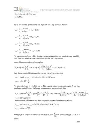 ΨΗΦΙΑΚΑ ΕΚΠΑΙΔΕΥΤΙΚΑ ΒΟΗΘΗΜΑΤΑ ΠΑΝΕΛΛΑΔΙΚΩΝ ΕΞΕΤΑΣΕΩΝ
128
2 2
1
2r 1,5m r 0,75m
0,45m
r .
   

Γ) Τα δύο κύματα φτάνουν στα δύο σημεία Μ και Λ τις χρονικές στιγμές :
1
M1 M1
r 0,45m
t t 2,25s
0,2m / s
   

2
M2 M2
r 0,75m
t t 3,75s
0,2m / s
   

1
1 1
x 0,25m
t t 1,25s
0,2m / s
 
   

2
2 2
x 0,65m
t t 3,25s
0,2m / s
 
   

Τη χρονική στιγμή t1 = 3,25 s δεν έχει φτάσει το ένα κύμα στο σημείο Μ, άρα ο φελλός
που είναι στο σημείο Μ κάνει ταλάντωση εξαιτίας του ενός κύματος
και η εξίσωση απομάκρυνσής του είναι
3 3
1
M
r
t 3,25s 0,45m
4 10 4 10 0
T 1s 0,2m
 

 
 
    
   
   
y = Αημ2π - ημ2π - ημ2π .
Άρα βρίσκεται στη θέση ισορροπίας του και έχει μέγιστη ταχύτητα
3
M,max M,max
3
M,max
2 fA 2 1Hz 4 10 m
m
8 10 .
s


         
  
= =
Τη χρονική στιγμή t1 = 3,25 s και τα δύο κύματα έχουν φτάσει στο σημείο Λ και έχει
αρχίσει η συμβολή τους. H εξίσωση απομάκρυνσης του σημείου Λ είναι
3
2 1 1 2
3
x x x x 0,4m 3,25s 0,9m
8 10
2 2 2 0,2m 1s 2 0,2m
8 10




 
 

 
 
   
 
    
    
 
t
y =2Aσυν ημ2 συν
y
2π π 2π ημ2π -
ημ2π = 0
Άρα το σημείο Λ βρίσκεται στη θέση ισορροπίας του και έχει μέγιστη ταχύτητα
3
,max ,max
3
,max
2 2 f 2A 2 1Hz 2 4 10 m
m
16 10 .
s

 


           
  
= =
Ο λόγος των κινητικών ενεργειών των δύο φελλών 



τη χρονική στιγμή t1 = 3,25 s
είναι:
 