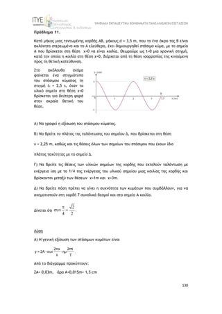 ΨΗΦΙΑΚΑ ΕΚΠΑΙΔΕΥΤΙΚΑ ΒΟΗΘΗΜΑΤΑ ΠΑΝΕΛΛΑΔΙΚΩΝ ΕΞΕΤΑΣΕΩΝ
130
Πρόβλημα 11.
Κατά μήκος μιας τεντωμένης χορδής ΑΒ, μήκους d = 3,5 m, που το ένα άκρο της Β είναι
ακλόνητα στερεωμένο και το Α ελεύθερο, έχει δημιουργηθεί στάσιμο κύμα, με το σημείο
Α που βρίσκεται στη θέση x=0 να είναι κοιλία. Θεωρούμε ως t=0 μια χρονική στιγμή,
κατά την οποία η κοιλία στη θέση x=0, διέρχεται από τη θέση ισορροπίας της κινούμενη
προς τη θετική κατεύθυνση.
Στο ακόλουθο σχήμα
φαίνεται ένα στιγμιότυπο
του στάσιμου κύματος τη
στιγμή t1 = 2,5 s, όταν το
υλικό σημείο στη θέση x=0
βρίσκεται για δεύτερη φορά
στην ακραία θετική του
θέση.
Α) Να γραφεί η εξίσωση του στάσιμου κύματος.
Β) Nα βρείτε το πλάτος της ταλάντωσης του σημείου Δ, που βρίσκεται στη θέση
x = 2,25 m, καθώς και τις θέσεις όλων των σημείων του στάσιμου που έχουν ίδιο
πλάτος ταχύτητας με το σημείο Δ.
Γ) Να βρείτε τις θέσεις των υλικών σημείων της χορδής που εκτελούν ταλάντωση με
ενέργεια ίση με το 1/4 της ενέργειας του υλικού σημείου μιας κοιλίας της χορδής και
βρίσκονται μεταξύ των θέσεων x=1m και x=3m.
Δ) Να βρείτε πόση πρέπει να γίνει η συχνότητα των κυμάτων που συμβάλλουν, για να
σχηματιστούν στη χορδή 7 συνολικά δεσμοί και στο σημείο Α κοιλία.
Δίνεται ότι
2
.
4 2

 
Λύση
Α) Η γενική εξίσωση των στάσιμων κυμάτων είναι
 

2πx 2 t
y = 2A συν ημ .
λ
π
Από το διάγραμμα προκύπτουν:
2Α= 0,03m, άρα Α=0,015m= 1,5 cm
 