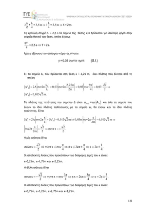 ΨΗΦΙΑΚΑ ΕΚΠΑΙΔΕΥΤΙΚΑ ΒΟΗΘΗΜΑΤΑ ΠΑΝΕΛΛΑΔΙΚΩΝ ΕΞΕΤΑΣΕΩΝ
131
7
4 4
3 3,5m 3,5m
 
λ λ λ
λ = 2m.
2
+ = =
Τη χρονική στιγμή t1 = 2,5 s το σημείο της θέσης x=0 βρίσκεται για δεύτερη φορά στην
ακραία θετική του θέση, οπότε έχουμε
4

5T
= 2,5 s T = 2s.
Άρα η εξίσωση του στάσιμου κύματος γίνεται
 

y = 0,03 συν ημ t
πx π S.I.
Β) Το σημείο Δ, που βρίσκεται στη θέση x = 2,25 m, έχει πλάτος που δίνεται από τη
σχέση
Δ 2
2
x 2,25m 9
' 2 συν2π 0,03 συν2π 0,03 συν 0,03
λ 2m 4
' 0,015 2 m.





      

Το πλάτος της ταχύτητας του σημείου Δ είναι max 

υ = ω Α ΄ και όλα τα σημεία που
έχουν το ίδιο πλάτος ταλάντωσης με το σημείο Δ, θα έχουν και το ίδιο πλάτος
ταχύτητας. Eίναι
0,
2 2
.
2 2
x x
2 συν2π ' 0,015 2 m 0,03m συν2π 015 2 m
λ 2m
x
συν2π συνπ x
2m
   
   

     
Η μία ισότητα δίνει
2 π π 1
συνπx συνπx συν πx 2κπ x 2κ .
2 4 4 4
        
Οι αποδεκτές λύσεις που προκύπτουν για διάφορες τιμές του κ είναι:
x=0,25m, x=1,75m και x=2,25m.
Η άλλη ισότητα δίνει
2 3π 3π 3
συνπx συνπx συν πx 2κπ x 2κ .
2 4 4 4
         
Οι αποδεκτές λύσεις που προκύπτουν για διάφορες τιμές του κ είναι:
x=0,75m, x=1,25m, x=2,75m και x=3,25m.
 