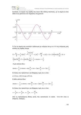 ΨΗΦΙΑΚΑ ΕΚΠΑΙΔΕΥΤΙΚΑ ΒΟΗΘΗΜΑΤΑ ΠΑΝΕΛΛΑΔΙΚΩΝ ΕΞΕΤΑΣΕΩΝ
132
Συνολικά, τα σημεία της χορδής που έχουν ίδιο πλάτος ταχύτητας με το σημείο Δ είναι
άλλα 6 και φαίνονται στο παρακάτω στιγμιότυπο
Γ) Για τα σημεία που εκτελούν ταλάντωση με ενέργεια ίση με το 1/4 της ενέργειας μιας
κοιλίας της χορδής έχουμε
 
2
2
2 2
K
D
1
2A
1 4
2
D A A A
2 4
1 1
συνπ x .
2 2
E A x
E A 2 συν2π A
4 4 λ
x x
2 συν2π 1 συν2π
λ 2m
  
     
    
    

Η μία ισότητα δίνει
1 π π 1
συνπx συνπx συν πx 2κπ x 2κ .
2 3 3 3
        
Οι λύσεις που προκύπτουν για διάφορες τιμές του κ είναι:
x=1/3 m, x=5/3 m και x=7/3 m.
Η άλλη ισότητα δίνει:
1 2π 2π 2
συνπx συνπx συν πx 2κπ x 2κ .
2 3 3 3
         
Οι λύσεις που προκύπτουν για διάφορες τιμές του κ είναι:
2 4 8 10
x m , x m , x m , x m .
3 3 3 3
   
Από τις προηγούμενες θέσεις αυτές που ικανοποιούν τη σχέση 1m<x<3m είναι οι
επόμενες τέσσερις:
 