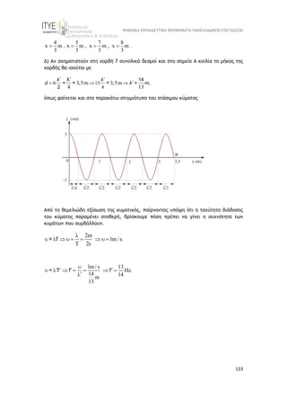 ΨΗΦΙΑΚΑ ΕΚΠΑΙΔΕΥΤΙΚΑ ΒΟΗΘΗΜΑΤΑ ΠΑΝΕΛΛΑΔΙΚΩΝ ΕΞΕΤΑΣΕΩΝ
133
4 5 7 8
x m , x m , x m , x m .
3 3 3 3
   
Δ) Αν σχηματιστούν στη χορδή 7 συνολικά δεσμοί και στο σημείο Α κοιλία το μήκος της
χορδής θα ισούται με
13
4
d 6 3,5m 3,5m
4 13
 

 


λ λ 14
λ = m,
2
λ
+ = =
όπως φαίνεται και στο παρακάτω στιγμιότυπο του στάσιμου κύματος
Από τη θεμελιώδη εξίσωση της κυματικής, παίρνοντας υπόψη ότι η ταχύτητα διάδοσης
του κύματος παραμένει σταθερή, βρίσκουμε πόση πρέπει να γίνει η συχνότητα των
κυμάτων που συμβάλλουν.
2m
1m / s.
2s

        

= f
1m / s 13
Hz.
14 14
m
13

   
      


= f f f
 
