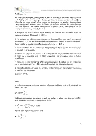 ΨΗΦΙΑΚΑ ΕΚΠΑΙΔΕΥΤΙΚΑ ΒΟΗΘΗΜΑΤΑ ΠΑΝΕΛΛΑΔΙΚΩΝ ΕΞΕΤΑΣΕΩΝ
134
Πρόβλημα 12.
Μια τεντωμένη χορδή ΑΒ, μήκους d=4,5 m, έχει το άκρο της Β ακλόνητα στερεωμένο και
το Α ελεύθερο. Τη χρονική στιγμή t=0, το άκρο Α που βρίσκεται στη θέση x=0 αρχίζει να
ταλαντώνεται χωρίς αρχική φάση κάθετα στη διεύθυνση της χορδής, δημιουργώντας
εγκάρσιο αρμονικό κύμα το οποίο διαδίδεται με ταχύτητα υ=2m/s. Τη χρονική στιγμή
t1=2s, ένα σημείο Δ της χορδής που βρίσκεται στη θέση xΔ=1m, έχει φάση 3π rad και
ταχύτητα ταλάντωσης μέτρου 0,05π m/s.
Α) Να βρείτε την περίοδο και το μήκος κύματος του κύματος, που διαδίδεται πάνω στη
χορδή, στο χρονικό διάστημα 0 t 2,25s .
 
Β) Να γράψετε την εξίσωση του κύματος που δημιουργήθηκε στη χορδή στο χρονικό
διάστημα 0 t 2,25s
  και να σχεδιάσετε σε αριθμημένους άξονες το διάγραμμα φάσης –
θέσης για όλα τα σημεία της χορδής τη χρονική στιγμή t2 = 2,25 s.
Το κύμα ανακλάται στο ακλόνητο άκρο Β της χορδής και δημιουργείται στάσιμο κύμα με
το σημείο Α να είναι κοιλία.
Θεωρούμε νέα μέτρηση του χρόνου με t΄ = 0 τη χρονική στιγμή κατά την οποία η κοιλία
Α, θέση xΑ=0, διέρχεται από τη θέση ισορροπίας της κινούμενη κατά τη θετική
κατεύθυνση.
Γ) Nα βρείτε το νέο πλάτος της ταλάντωσης του σημείου Δ, καθώς και την επιτάχυνσή
του τη χρονική στιγμή t΄1 = 1,25 s, μετά τη δημιουργία του στάσιμου κύματος.
Δ) Να σχεδιάσετε το διάγραμμα της μέγιστης επιτάχυνσης όλων των σημείων της χορδής
συναρτήσει της θέσης τους.
Δίνεται ότι π2
=10.
Λύση
Α) Η εξίσωση που περιγράφει το αρμονικό κύμα που διαδίδεται κατά τη θετική φορά του
άξονα x΄Ox είναι
x
 
 
 
t
y = Aημ2π -
T λ
.
Η εξίσωση ισχύει μέχρι τη χρονική στιγμή που φτάνει το κύμα στην άκρη της χορδής.
Αυτό συμβαίνει τη στιγμή t2, για την οποία ισχύει:
2 2 2
d 4,5m
t t t 2,25s.
2m / s
   

=
H φάση ενός σημείου της χορδής είναι
x
.
 
 
 
t
φ = 2π -
T λ
 