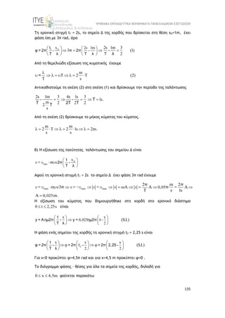 ΨΗΦΙΑΚΑ ΕΚΠΑΙΔΕΥΤΙΚΑ ΒΟΗΘΗΜΑΤΑ ΠΑΝΕΛΛΑΔΙΚΩΝ ΕΞΕΤΑΣΕΩΝ
135
Τη χρονική στιγμή t1 = 2s, το σημείο Δ της χορδής που βρίσκεται στη θέση xΔ=1m, έχει
φάση ίση με 3π rad, άρα
1 x 2s 1m 2s 1m 3
3 (1)
2

   
   
 
 
 
 
t
φ = 2π - π 2π -
T λ T λ T
-
λ
Από τη θεμελιώδη εξίσωση της κυματικής έχουμε
m
T 2 T (2)
T s

        
=
Αντικαθιστούμε τη σχέση (2) στη σχέση (1) και βρίσκουμε την περίοδο της ταλάντωσης
2s 1m 3 4s 1s 3
1s.
m 2 2 2
2
s
    
- - T
T 2T T
T
Από τη σχέση (2) βρίσκουμε το μήκος κύματος του κύματος.
m m
2 T 2 1s 2m.
s s
         
Β) Η εξίσωση της ταχύτητας ταλάντωσης του σημείου Δ είναι
max
x
 
  
 
t
2π -
T λ
υ = υ
Αφού τη χρονική στιγμή t1 = 2s το σημείο Δ έχει φάση 3π rad έχουμε
max max max 0,05
0,025
2 m 2
3
s 1s
m.
    
      

 
υ = υ υ =-υ υ = υ υ υ =
π π
π π
H εξίσωση του κύματος που δημιουργήθηκε στη χορδή στο χρονικό διάστημα
0 t 2,25s
  είναι
x x
0,025
2
(S.I.)
   

   
   
t
y = Aημ2π - y = ημ2π t -
T λ
H φάση ενός σημείου της χορδής τη χρονική στιγμή t2 = 2,25 s είναι
2
x x x
2 2
(S.I.)
     
   
     
     
t
φ = 2π - = 2π t - = 2π 2,25-
T λ
Για x=0 προκύπτει φ=4,5π rad και για x=4,5 m προκύπτει φ=0 .
Το διάγραμμα φάσης – θέσης για όλα τα σημεία της χορδής, δηλαδή για
0 x 4,5m
  φαίνεται παρακάτω
 
