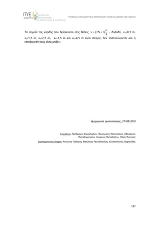 ΨΗΦΙΑΚΑ ΕΚΠΑΙΔΕΥΤΙΚΑ ΒΟΗΘΗΜΑΤΑ ΠΑΝΕΛΛΑΔΙΚΩΝ ΕΞΕΤΑΣΕΩΝ
137
Τα σημεία της χορδής που βρίσκονται στις θέσεις x (2N 1)
4

  , δηλαδή x1=0,5 m,
x2=1,5 m, x3=2,5 m, x4=3,5 m και x5=4,5 m είναι δεσμοί, δεν ταλαντώνονται και η
επιτάχυνσή τους είναι μηδέν.
Ημερομηνία τροποποίησης: 27/08/2018
Επιμέλεια: Πρόδρομος Κορκίζογλου, Παναγιώτης Μπετσάκος, Αθανάσιος
Παπαδημητρίου, Γεώργιος Παπαλεξίου, Ηλίας Ποντικός
Επιστημονικός έλεγχος: Αντώνιος Παλόγος, Βασίλειος Ραυτόπουλος, Κωνσταντίνος Στεφανίδης
 