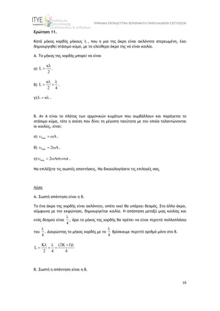 ΨΗΦΙΑΚΑ ΕΚΠΑΙΔΕΥΤΙΚΑ ΒΟΗΘΗΜΑΤΑ ΠΑΝΕΛΛΑΔΙΚΩΝ ΕΞΕΤΑΣΕΩΝ
16
Ερώτηση 11.
Κατά μήκος χορδής μήκους L , που η μια της άκρη είναι ακλόνητα στερεωμένη, έχει
δημιουργηθεί στάσιμο κύμα, με το ελεύθερο άκρο της να είναι κοιλία.
Α. Το μήκος της χορδής μπορεί να είναι
α) L
2

 .
β) L
2 4
 
  .
γ) L   .
Β. Αν Α είναι το πλάτος των αρμονικών κυμάτων που συμβάλλουν και παράγεται το
στάσιμο κύμα, τότε η σχέση που δίνει τη μέγιστη ταχύτητα με την οποία ταλαντώνονται
οι κοιλίες, είναι:
α) max
  .
β) max 2
  .
γ) max 2 t
   .
Να επιλέξετε τις σωστές απαντήσεις. Να δικαιολογήσετε τις επιλογές σας.
Λύση
Α. Σωστή απάντηση είναι η β.
Το ένα άκρο της χορδής είναι ακλόνητο, οπότε εκεί θα υπάρχει δεσμός. Στο άλλο άκρο,
σύμφωνα με την εκφώνηση, δημιουργείται κοιλία. Η απόσταση μεταξύ μιας κοιλίας και
ενός δεσμού είναι
4

, άρα το μήκος της χορδής θα πρέπει να είναι περιττό πολλαπλάσιο
του
4

. Διαιρώντας το μήκος χορδής με το
4

βρίσκουμε περιττό αριθμό μόνο στο β.
K (2K 1)
L
2 4 4
   
  
Β. Σωστή η απάντηση είναι η β.
 