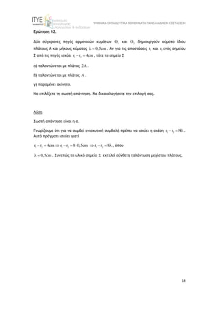 ΨΗΦΙΑΚΑ ΕΚΠΑΙΔΕΥΤΙΚΑ ΒΟΗΘΗΜΑΤΑ ΠΑΝΕΛΛΑΔΙΚΩΝ ΕΞΕΤΑΣΕΩΝ
18
Ερώτηση 12.
Δύο σύγχρονες πηγές αρμονικών κυμάτων 1
 και 2
 δημιουργούν κύματα ίδιου
πλάτους Α και μήκους κύματος 0,5cm
  . Αν για τις αποστάσεις 1
r και 2
r ενός σημείου
Σ από τις πηγές ισχύει 1 2
r r 4cm
  , τότε το σημείο Σ
α) ταλαντώνεται με πλάτος 2 .
β) ταλαντώνεται με πλάτος A .
γ) παραμένει ακίνητο.
Να επιλέξετε τη σωστή απάντηση. Να δικαιολογήσετε την επιλογή σας.
Λύση
Σωστή απάντηση είναι η α.
Γνωρίζουμε ότι για να συμβεί ενισχυτική συμβολή πρέπει να ισχύει η σχέση 1 2
r r Ν
   .
Αυτό πράγματι ισχύει γιατί
1 2
r r 4cm
   1 2 1 2
r r 8 0,5cm r r 8
      , όπου
0,5cm
  . Συνεπώς το υλικό σημείο  εκτελεί σύνθετη ταλάντωση μεγίστου πλάτους.
 
