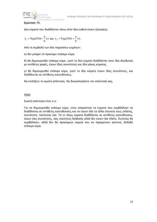 ΨΗΦΙΑΚΑ ΕΚΠΑΙΔΕΥΤΙΚΑ ΒΟΗΘΗΜΑΤΑ ΠΑΝΕΛΛΑΔΙΚΩΝ ΕΞΕΤΑΣΕΩΝ
22
Ερώτηση 15.
Δύο κύματα που διαδίδονται πάνω στην ίδια ευθεία έχουν εξισώσεις:
1
y 4 (10 t - x)
6

   και 2
y 5 (10 t x)
6

    .
Από τη συμβολή των δύο παραπάνω κυμάτων:
α) δεν μπορεί να προκύψει στάσιμο κύμα.
β) θα δημιουργηθεί στάσιμο κύμα, γιατί τα δύο κύματα διαδίδονται στην ίδια διεύθυνση
με αντίθετες φορές, έχουν ίδιες συχνότητες και ίδιο μήκος κύματος.
γ) θα δημιουργηθεί στάσιμο κύμα, γιατί τα δύο κύματα έχουν ίδιες συχνότητες, και
διαδίδονται σε αντίθετες κατευθύνσεις.
Να επιλέξετε τη σωστή απάντηση. Να δικαιολογήσετε την απάντησή σας.
Λύση
Σωστή απάντηση είναι η α.
Για να δημιουργηθεί στάσιμο κύμα, είναι απαραίτητο τα κύματα που συμβάλλουν να
διαδίδονται σε αντίθετες κατευθύνσεις και να έχουν όλα τα άλλα στοιχεία τους (πλάτος,
συχνότητα, ταχύτητα) ίσα. Τα εν λόγω κύματα διαδίδονται σε αντίθετες κατευθύνσεις,
έχουν ίσες συχνότητες, ίσες ταχύτητες διάδοσης αλλά δεν έχουν ίσα πλάτη. Συνεπώς θα
συμβάλλουν, αλλά δεν θα προκύψουν σημεία που να παραμένουν ακίνητα, δηλαδή
στάσιμο κύμα.
 