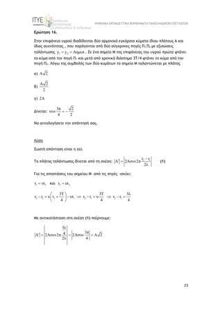 ΨΗΦΙΑΚΑ ΕΚΠΑΙΔΕΥΤΙΚΑ ΒΟΗΘΗΜΑΤΑ ΠΑΝΕΛΛΑΔΙΚΩΝ ΕΞΕΤΑΣΕΩΝ
23
Ερώτηση 16.
Στην επιφάνεια υγρού διαδίδονται δύο αρμονικά εγκάρσια κύματα ίδιου πλάτους A και
ίδιας συχνότητας , που παράγονται από δύο σύγχρονες πηγές Π1,Π2 με εξισώσεις
ταλάντωσης 1 2
y y Aημωt
  . Σε ένα σημείο Μ της επιφάνειας του υγρού πρώτα φτάνει
το κύμα από την πηγή Π1 και μετά από χρονικό διάστημα 3Τ/4 φτάνει το κύμα από την
πηγή Π2. Λόγω της συμβολής των δύο κυμάτων το σημείο Μ ταλαντώνεται με πλάτος
α) A 2
β)
A 2
2
γ) 2A
Δίνεται:
3π 2
συν
4 2
 
Να αιτιολογήσετε την απάντησή σας.
Λύση
Σωστή απάντηση είναι η (α).
Το πλάτος ταλάντωσης δίνεται από τη σχέση: 2 1
r r
A 2Aσυν2π
2λ

  (1)
Για τις αποστάσεις του σημείου Μ από τις πηγές ισχύει:
1 1
r υt  
 και 2 2
r ut

2 1 1 1 2 1 2 1
3T 3T 3λ
r r υ t υt r r υ r r
4 4 4
 
         
 
 
Με αντικατάσταση στη σχέση (1) παίρνουμε:
3λ
3π
4
A 2Aσυν2π 2Aσυν A 2
2λ 4
   
 
