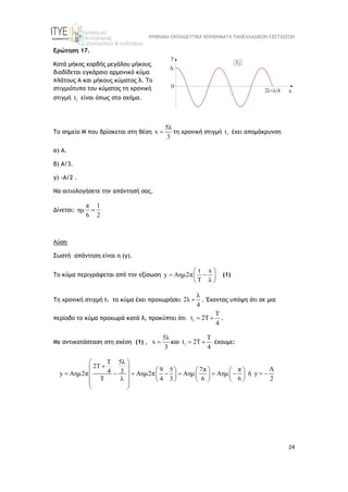 ΨΗΦΙΑΚΑ ΕΚΠΑΙΔΕΥΤΙΚΑ ΒΟΗΘΗΜΑΤΑ ΠΑΝΕΛΛΑΔΙΚΩΝ ΕΞΕΤΑΣΕΩΝ
24
Ερώτηση 17.
Κατά μήκος χορδής μεγάλου μήκους
διαδίδεται εγκάρσιο αρμονικό κύμα
πλάτους Α και μήκους κύματος λ. Το
στιγμιότυπο του κύματος τη χρονική
στιγμή 1
t είναι όπως στο σχήμα.
Το σημείο Μ που βρίσκεται στη θέση
5λ
x
3
 τη χρονική στιγμή 1
t έχει απομάκρυνση
α) Α.
β) Α/3.
γ) -Α/2 .
Να αιτιολογήσετε την απάντησή σας.
Δίνεται:
π 1
ημ
6 2

Λύση
Σωστή απάντηση είναι η (γ).
Το κύμα περιγράφεται από την εξίσωση
t x
y Aημ2π
T λ
 
 
 
 
(1)
Τη χρονική στιγμή t1 το κύμα έχει προχωρήσει
λ
2λ
4
 . Έχοντας υπόψη ότι σε μια
περίοδο το κύμα προχωρά κατά λ, προκύπτει ότι 1
T
t 2T
4
  .
Με αντικατάσταση στη σχέση (1) ,
5λ
x
3
 και 1
T
t 2T
4
  έχουμε:
5λ
T
2T
9 5 7π π
3
4
y Aημ2π Aημ2π Aημ Aημ
T λ 4 3 6 6
 

       
      
       
     
 
 
ή
A
y
2
 
 