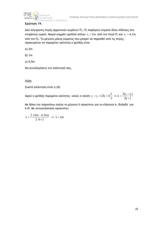 ΨΗΦΙΑΚΑ ΕΚΠΑΙΔΕΥΤΙΚΑ ΒΟΗΘΗΜΑΤΑ ΠΑΝΕΛΛΑΔΙΚΩΝ ΕΞΕΤΑΣΕΩΝ
26
Ερώτηση 19.
Δύο σύγχρονες πηγές αρμονικών κυμάτων Π1, Π2 παράγουν κύματα ίδιου πλάτους στη
επιφάνεια υγρού. Μικρό κομμάτι φελλού απέχει 1
r 5m
 από την πηγή Π1 και 2
r 4,5m

από την Π2. Το μέγιστο μήκος κύματος που μπορεί να παραχθεί από τις πηγές,
προκειμένου να παραμένει ακίνητος ο φελλός είναι
α) 2m
β) 1m
γ) 0,5m
Να αιτιολογήσετε την απάντησή σας.
Λύση
Σωστή απάντηση είναι η (β).
Αφού ο φελλός παραμένει ακίνητος ισχύει η σχέση 1 2
1 2
2(r r )
λ
r r (2k 1) λ
2 2k 1

    

Με βάση την παραπάνω σχέση το μέγιστο λ προκύπτει για το ελάχιστο k, δηλαδή για
k=0. Με αντικατάσταση προκύπτει:
2 (5m 4,5m)
λ λ 1m
2 0 1
 
  
 
 