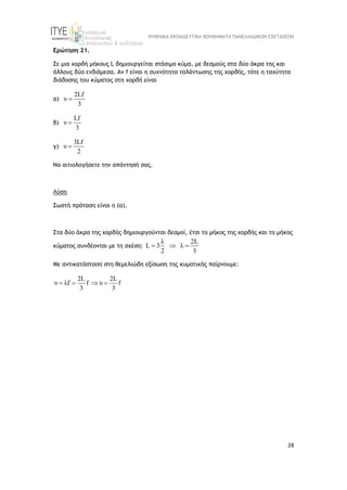 ΨΗΦΙΑΚΑ ΕΚΠΑΙΔΕΥΤΙΚΑ ΒΟΗΘΗΜΑΤΑ ΠΑΝΕΛΛΑΔΙΚΩΝ ΕΞΕΤΑΣΕΩΝ
28
Ερώτηση 21.
Σε μια χορδή μήκους L δημιουργείται στάσιμο κύμα, με δεσμούς στα δύο άκρα της και
άλλους δύο ενδιάμεσα. Αν f είναι η συχνότητα ταλάντωσης της χορδής, τότε η ταχύτητα
διάδοσης του κύματος στη χορδή είναι
α)
2Lf
υ
3

β)
Lf
υ
3

γ)
3Lf
υ
2

Να αιτιολογήσετε την απάντησή σας.
Λύση
Σωστή πρόταση είναι η (α).
Στα δύο άκρα της χορδής δημιουργούνται δεσμοί, έτσι το μήκος της χορδής και το μήκος
κύματος συνδέονται με τη σχέση:
λ 2L
L 3 λ
2 3
  
Με αντικατάσταση στη θεμελιώδη εξίσωση της κυματικής παίρνουμε:
2L 2L
υ λf f υ f
3 3
   
 