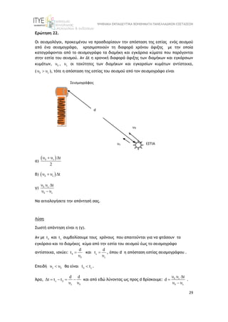ΨΗΦΙΑΚΑ ΕΚΠΑΙΔΕΥΤΙΚΑ ΒΟΗΘΗΜΑΤΑ ΠΑΝΕΛΛΑΔΙΚΩΝ ΕΞΕΤΑΣΕΩΝ
29
Ερώτηση 22.
Οι σεισμολόγοι, προκειμένου να προσδιορίσουν την απόσταση της εστίας ενός σεισμού
από ένα σεισμογράφο, χρησιμοποιούν τη διαφορά χρόνου άφιξης με την οποία
καταγράφονται από το σεισμογράφο τα διαμήκη και εγκάρσια κύματα που παράγονται
στην εστία του σεισμού. Αν Δt η χρονική διαφορά άφιξης των διαμήκων και εγκάρσιων
κυμάτων, δ
υ , ε
υ οι ταχύτητες των διαμήκων και εγκαρσίων κυμάτων αντίστοιχα,
( δ ε
υ υ
 ), τότε η απόσταση της εστίας του σεισμού από τον σεισμογράφο είναι
α)
 
δ ε
υ υ t
2
 
β)  
δ ε
υ υ t
 
γ) δ ε
δ ε
υ υ t
υ υ


Να αιτιολογήσετε την απάντησή σας.
Λύση
Σωστή απάντηση είναι η (γ).
Αν με δ
t και ε
t συμβολίσουμε τους χρόνους που απαιτούνται για να φτάσουν το
εγκάρσιο και το διαμήκες κύμα από την εστία του σεισμού έως το σεισμογράφο
αντίστοιχα, ισχύει: δ
δ
d
t
υ
 και ε
ε
d
t
υ
 , όπου d η απόσταση εστίας σεισμογράφου .
Επειδή ε δ
υ υ
 θα είναι δ ε
t t
 .
Άρα, ε δ
ε δ
d d
Δt t t
υ υ
    και από εδώ λύνοντας ως προς d βρίσκουμε: δ ε
δ ε
υ υ t
d
υ υ



.
Σεισμογράφος
ΕΣΤΙΑ
d
υδ
υε
 