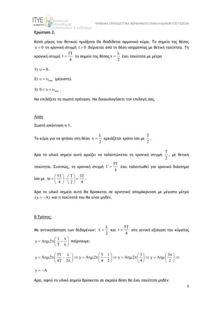 ΨΗΦΙΑΚΑ ΕΚΠΑΙΔΕΥΤΙΚΑ ΒΟΗΘΗΜΑΤΑ ΠΑΝΕΛΛΑΔΙΚΩΝ ΕΞΕΤΑΣΕΩΝ
3
Ερώτηση 2.
Κατά μήκος του θετικού ημιάξονα Οχ διαδίδεται αρμονικό κύμα. Το σημείο της θέσης
x 0
 τη χρονική στιγμή t 0
 διέρχεται από τη θέση ισορροπίας με θετική ταχύτητα. Τη
χρονική στιγμή
5T
t
4
 το σημείο της θέσης x
2

 έχει ταχύτητα με μέτρο
1) 0
  .
2) max
   (μέγιστη).
3) max
0     .
Να επιλέξετε τη σωστή πρόταση. Να δικαιολογήσετε την επιλογή σας.
Λύση
Σωστή απάντηση η 1.
Το κύμα για να φτάσει στη θέση x
2

 χρειάζεται χρόνο ίσο με
2

.
Άρα το υλικό σημείο αυτό αρχίζει να ταλαντώνεται τη χρονική στιγμή
2

, με θετική
ταχύτητα. Συνεπώς, τη χρονική στιγμή
5T
t '
4
 έχει ταλαντωθεί για χρονικό διάστημα
ίσο με
5T T 3T
t
4 2 4
   
   
   
   
.
Άρα το υλικό σημείο αυτό θα βρίσκεται σε αρνητική απομάκρυνση με μέγιστο μέτρο
(y A)
  και η ταχύτητά του θα είναι μηδέν.
Β Τρόπος:
Με αντικατάσταση των δεδομένων: x
2

 και
5T
t
4
 στη γενική εξίσωση του κύματος
t x
y A 2
T
 
   
 

 
παίρνουμε:
5T 5 1 3 3
y A 2 y A 2 y A 2 y A
4T 2 4 2 4 2
 
       
                
       

       
y A
 
Άρα, αφού το υλικό σημείο βρίσκεται σε ακραία θέση θα έχει ταχύτητα μηδέν.
 