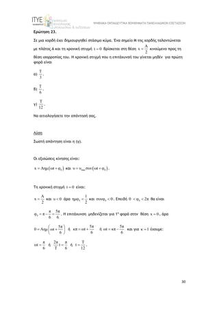 ΨΗΦΙΑΚΑ ΕΚΠΑΙΔΕΥΤΙΚΑ ΒΟΗΘΗΜΑΤΑ ΠΑΝΕΛΛΑΔΙΚΩΝ ΕΞΕΤΑΣΕΩΝ
30
Ερώτηση 23.
Σε μια χορδή έχει δημιουργηθεί στάσιμο κύμα. Ένα σημείο Μ της χορδής ταλαντώνεται
με πλάτος Α και τη χρονική στιγμή t 0
 βρίσκεται στη θέση
A
x
2
 κινούμενο προς τη
θέση ισορροπίας του. Η χρονική στιγμή που η επιτάχυνσή του γίνεται μηδέν για πρώτη
φορά είναι
α)
T
3
.
β)
T
6
.
γ)
T
12
.
Να αιτιολογήσετε την απάντησή σας.
Λύση
Σωστή απάντηση είναι η (γ).
Οι εξισώσεις κίνησης είναι:
 
0
x Aημ ωt φ
  και  
max 0
υ υ συν ωt φ
  .
Τη χρονική στιγμή t 0
 είναι:
A
x
2
 και υ 0 
 άρα 0
1
ημφ
2
 και 0
συνφ 0
 . Επειδή 0
0 φ 2π
  θα είναι
0
π 5π
φ π
6 6
   . Η επιτάχυνση μηδενίζεται για 1η
φορά στην θέση x 0
 , άρα
5π
0 Αημ ωt
6
 
 
 
 
ή
5π
κπ ωt
6
  ή
5π
ωt κπ
6
  και για κ 1
 έχουμε:
π
ωt
6
 ή
2π π
t
T 6
 ή
T
t
12
 .
 