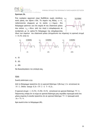 ΨΗΦΙΑΚΑ ΕΚΠΑΙΔΕΥΤΙΚΑ ΒΟΗΘΗΜΑΤΑ ΠΑΝΕΛΛΑΔΙΚΩΝ ΕΞΕΤΑΣΕΩΝ
33
Ερώτηση 26.
Ένα εγκάρσιο αρμονικό κύμα διαδίδεται χωρίς απώλειες
κατά μήκος του άξονα x’Ox. Το σημείο της θέσης x 0
 ,
ταλαντώνεται σύμφωνα με τη σχέση y Aημωt
 . Στο
διάγραμμα φαίνεται για ένα σημείο Μ του ελαστικού μέσου
που απέχει M
x 40cm
 από την πηγή η απομάκρυνση σε
συνάρτηση με το χρόνο.Το διάγραμμα της απομάκρυνσης
όλων των σημείων του ελαστικού μέσου (στιγμιότυπο του κύματος) τη χρονική στιγμή
t 0,35s
 είναι το
α. (Ι)
β. (ΙΙ)
γ. (ΙΙΙ)
Να δικαιολογήσετε την επιλογή σας.
Λύση
Σωστή απάντηση η (γ).
Από το διάγραμμα προκύπτει ότι το χρονικό διάστημα 0,8s έως 1,1s αντιστοιχεί σε
3Τ / 2 . Οπότε έχουμε 0,3s 3Τ / 2
 ή Τ 0,2s
 .
Η χρονική στιγμή t 0,35s 0,20s 0,15s
   αντιστοιχεί σε χρονικό διάστημα 7T / 4.
Παίρνοντας υπόψη ότι το κύμα σε χρονικό διάστημα μιας περιόδου προχωρά κατά ένα
μήκος κύματος λ εύκολα προκύπτει ότι σε χρονικό διάστημα 7T / 4 προχωρά κατά
Δx 7λ / 4
 .
Άρα σωστό είναι το διάγραμμα (ΙΙΙ).
 