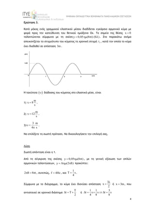 ΨΗΦΙΑΚΑ ΕΚΠΑΙΔΕΥΤΙΚΑ ΒΟΗΘΗΜΑΤΑ ΠΑΝΕΛΛΑΔΙΚΩΝ ΕΞΕΤΑΣΕΩΝ
4
Ερώτηση 3.
Κατά μήκος ενός γραμμικού ελαστικού μέσου διαδίδεται εγκάρσιο αρμονικό κύμα με
φορά προς την κατεύθυνση του θετικού ημιάξονα Οχ. Το σημείο της θέσης x 0

ταλαντώνεται σύμφωνα με τη σχέση y 0,05 (8 t) (S.I.)
   . Στο παρακάτω σχήμα
απεικονίζεται το στιγμιότυπο του κύματος τη χρονική στιγμή 1
t , κατά την οποία το κύμα
έχει διαδοθεί σε απόσταση 3m .
Η ταχύτητα  
 διάδοσης του κύματος στο ελαστικό μέσο, είναι
1)
m
8
s
  .
2)
m
12
s
  .
3)
3 m
4 s
 

.
Να επιλέξετε τη σωστή πρόταση. Να δικαιολογήσετε την επιλογή σας.
Λύση
Σωστή απάντηση είναι η 1.
Από τη σύγκριση της σχέσης y 0,05 (8 t)
   , με τη γενική εξίσωση των απλών
αρμονικών ταλαντώσεων, y A (2 ft)
   προκύπτει:
2 ft 8 t
   , συνεπώς, f 4Hz
 , και
1
T s
4
 .
Σύμφωνα με το διάγραμμα, το κύμα έχει διανύσει απόσταση
3
x
2

 ή x 3m
 , που
αντιστοιχεί σε χρονικό διάστημα
T
t T
2
   ή
1 1 3
t s s t s
4 8 8
     
 