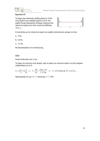 ΨΗΦΙΑΚΑ ΕΚΠΑΙΔΕΥΤΙΚΑ ΒΟΗΘΗΜΑΤΑ ΠΑΝΕΛΛΑΔΙΚΩΝ ΕΞΕΤΑΣΕΩΝ
42
Ερώτηση 34.
Τα άκρα μιας ελαστικής χορδής μήκους L=2,5m
είναι δεμένα στα σταθερά σημεία Α και Β. Στη
χορδή έχουμε δημιουργία στάσιμου κύματος από
τρέχοντα κύματα που είχαν ταχύτητα διάδοσης
12m / s .
Η συχνότητα με την οποία ένα σημείο της χορδής ταλαντώνεται μπορεί να είναι
α. 5 Hz
β. 4,4 Hz
γ. 7,2 Hz
Να δικαιολογήσετε την επιλογή σας.
Λύση
Σωστή απάντηση είναι η (γ).
Τα άκρα του σχοινιού είναι δεσμοί, άρα το μήκος του σχοινιού πρέπει να είναι ακέραιο
πολλαπλάσιο του λ/2.
 
λ υ υN 12m / s N
L N N f f 2,4N SI
2 2f 2L 2 2,5m

      

με Ν 1,2,3,4,
 
Παρατηρούμε ότι για Ν 3
 παίρνουμε f 7,2Hz

 