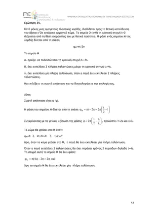 ΨΗΦΙΑΚΑ ΕΚΠΑΙΔΕΥΤΙΚΑ ΒΟΗΘΗΜΑΤΑ ΠΑΝΕΛΛΑΔΙΚΩΝ ΕΞΕΤΑΣΕΩΝ
43
Ερώτηση 35.
Κατά μήκος μιας ομογενούς ελαστικής χορδής, διαδίδεται προς τη θετική κατεύθυνση
του άξονα x’Ox εγκάρσιο αρμονικό κύμα. To σημείο Ο (x=0) τη χρονική στιγμή t=0
διέρχεται από τη θέση ισορροπίας του με θετική ταχύτητα. Η φάση ενός σημείου Μ της
χορδής δίνεται από τη σχέση
φΜ=πt-2π
Το σημείο Μ
α. αρχίζει να ταλαντώνεται τη χρονική στιγμή t1=1s.
β. έχει εκτελέσει 2 πλήρεις ταλαντώσεις μέχρι τη χρονική στιγμή t2=4s.
γ. έχει εκτελέσει μία πλήρη ταλάντωση, όταν η πηγή έχει εκτελέσει 2 πλήρεις
ταλαντώσεις.
Να επιλέξετε τη σωστή απάντηση και να δικαιολογήσετε την επιλογή σας.
Λύση
Σωστή απάντηση είναι η (γ).
H φάση του σημείου Μ δίνεται από τη σχέση
t
t 2 2 1
2

 
       
 
 
Συγκρίνοντας με τη γενική εξίσωση της φάσης
t x
2
 
   
 
 
 
, προκύπτει T=2s και x=λ.
Το κύμα θα φτάσει στο Μ όταν:
φΜ=0 ή πt-2π=0 ή t=2s=T
Άρα, όταν το κύμα φτάσει στο Μ, η πηγή θα έχει εκτελέσει μία πλήρη ταλάντωση.
Όταν η πηγή εκτελέσει 2 ταλαντώσεις θα έχει περάσει χρόνος 2 περιόδων δηλαδή t=4s.
Tη στιγμή αυτή το σημείο Μ θα έχει φάση:
(4s) 2 2 rad

      
Άρα το σημείο Μ θα έχει εκτελέσει μία πλήρη ταλάντωση.
 