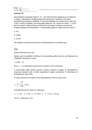 ΨΗΦΙΑΚΑ ΕΚΠΑΙΔΕΥΤΙΚΑ ΒΟΗΘΗΜΑΤΑ ΠΑΝΕΛΛΑΔΙΚΩΝ ΕΞΕΤΑΣΕΩΝ
48
Ερώτηση 39.
Δύο σύγχρονες σημειακές πηγές Π1, Π2, που ταλαντώνονται σύμφωνα με την εξίσωση
y=Aημωt , δημιουργούν εγκάρσια αρμονικά κύματα στην επιφάνεια ενός υγρού
προκαλώντας φαινόμενα συμβολής. Η ταχύτητα διάδοσης των κυμάτων στο υγρό είναι
υ=2m/s. Μετά τη συμβολή, μια στοιχειώδης μάζα Δm του υγρού που απέχει r1=2,5m
από την πηγή Π1 ταλαντώνεται με πλάτος 2Α και αποκτά τη μέγιστη κινητική της
ενέργεια 8 φορές το δευτερόλεπτο. H στοιχειώδης μάζα Δm απέχει από την πηγή Π2
α. 3m.
β. 2,65m.
γ. 2,75m.
Να επιλέξετε τη σωστή απάντηση και να δικαιολογήσετε την επιλογή σας.
Λύση
Σωστή απάντηση είναι η (α).
Εφόσον μετά τη συμβολή το πλάτος της στοιχειώδους μάζας είναι 2Α, αυτή βρίσκεται σε
υπερβολή ενίσχυσης και ισχύει
r1-r2=Nλ, (1)
όπου r1 , r2 οι αποστάσεις της Δm από τις πηγές Π1 και Π2 αντίστοιχα.
Η στοιχειώδης μάζα αποκτά μέγιστη κινητική ενέργεια 8 φορές το δευτερόλεπτο,
επομένως διέρχεται από τη θέση ισορροπίας 8 φορές εκτελώντας 4 ταλαντώσεις το
δευτερόλεπτο, άρα f=4Hz.
To μήκος κύματος των κυμάτων που δημιουργούνται από τις πηγές είναι:
m
2
s 0,5m
f 4Hz

   
Αντικαθιστώντας στη σχέση (1) παίρνουμε:
1 2 2 2
r r N 2,5m r N 0,5m r 2,5m N 0,5m
        
ή ή
Για Ν=-1 παίρνουμε r2=3m.
 