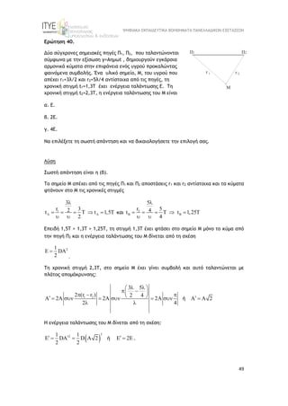 ΨΗΦΙΑΚΑ ΕΚΠΑΙΔΕΥΤΙΚΑ ΒΟΗΘΗΜΑΤΑ ΠΑΝΕΛΛΑΔΙΚΩΝ ΕΞΕΤΑΣΕΩΝ
49
Ερώτηση 40.
Δύο σύγχρονες σημειακές πηγές Π1, Π2, που ταλαντώνονται
σύμφωνα με την εξίσωση y=Aημωt , δημιουργούν εγκάρσια
αρμονικά κύματα στην επιφάνεια ενός υγρού προκαλώντας
φαινόμενα συμβολής. Ένα υλικό σημείο, Μ, του υγρού που
απέχει r1=3λ/2 και r2=5λ/4 αντίστοιχα από τις πηγές, τη
χρονική στιγμή t1=1,3T έχει ενέργεια ταλάντωσης Ε. Τη
χρονική στιγμή t2=2,3T, η ενέργεια ταλάντωσης του Μ είναι
α. Ε.
β. 2Ε.
γ. 4Ε.
Να επιλέξετε τη σωστή απάντηση και να δικαιολογήσετε την επιλογή σας.
Λύση
Σωστή απάντηση είναι η (β).
To σημείο Μ απέχει από τις πηγές Π1 και Π2 αποστάσεις r1 και r2 αντίστοιχα και τα κύματα
φτάνουν στο Μ τις χρονικές στιγμές
1
3
r 3
2
t t 1,5T
2
 

     
 
και 2
5
r 5
4
t t 1,25T
4
 

     
 
Επειδή 1,5Τ > 1,3T > 1,25Τ, τη στιγμή 1,3T έχει φτάσει στο σημείο Μ μόνο το κύμα από
την πηγή Π2 και η ενέργεια ταλάντωσης του Μ δίνεται από τη σχέση
2
1
DA
2
 
.
Tη χρονική στιγμή 2,3T, στο σημείο Μ έχει γίνει συμβολή και αυτό ταλαντώνεται με
πλάτος απομάκρυνσης:
1 2
3 5
2 (r r ) 2 4
A 2A 2A 2 A A 2
2 4
 
 
 
 
  
 
 
       
 
ή
Η ενέργεια ταλάντωσης του Μ δίνεται από τη σχέση:
 
2
2
1 1
DA D A 2 2E
2 2
  
    
ή .
 
