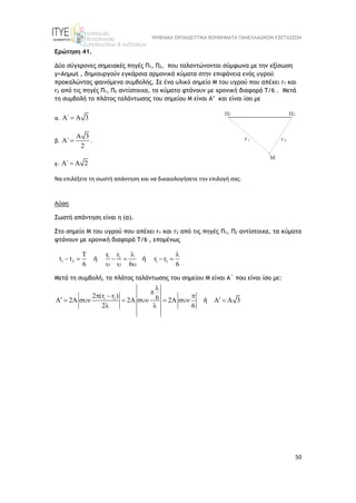 ΨΗΦΙΑΚΑ ΕΚΠΑΙΔΕΥΤΙΚΑ ΒΟΗΘΗΜΑΤΑ ΠΑΝΕΛΛΑΔΙΚΩΝ ΕΞΕΤΑΣΕΩΝ
50
Ερώτηση 41.
Δύο σύγχρονες σημειακές πηγές Π1, Π2, που ταλαντώνονται σύμφωνα με την εξίσωση
y=Aημωt , δημιουργούν εγκάρσια αρμονικά κύματα στην επιφάνεια ενός υγρού
προκαλώντας φαινόμενα συμβολής. Σε ένα υλικό σημείο M του υγρού που απέχει r1 και
r2 από τις πηγές Π1, Π2 αντίστοιχα, τα κύματα φτάνουν με χρονική διαφορά Τ/6 . Mετά
τη συμβολή το πλάτος ταλάντωσης του σημείου Μ είναι Α’ και είναι ίσο με
α. ΄ 3
  
β.
3
΄
2

  .
γ. ΄ 2
  
Να επιλέξετε τη σωστή απάντηση και να δικαιολογήσετε την επιλογή σας.
Λύση
Σωστή απάντηση είναι η (α).
Στο σημείο M του υγρού που απέχει r1 και r2 από τις πηγές Π1, Π2 αντίστοιχα, τα κύματα
φτάνουν με χρονική διαφορά Τ/6 , επομένως
1 2
1 2 1 2
T r r
t t r r
6 6 6
 
     
  
ή ή
Mετά τη συμβολή, το πλάτος ταλάντωσης του σημείου Μ είναι Α΄ που είναι ίσο με:
1 2
2 (r r ) 6
A 2A 2A 2A A A 3
2 6


  
 
      
 
ή
 