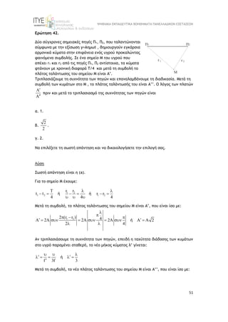 ΨΗΦΙΑΚΑ ΕΚΠΑΙΔΕΥΤΙΚΑ ΒΟΗΘΗΜΑΤΑ ΠΑΝΕΛΛΑΔΙΚΩΝ ΕΞΕΤΑΣΕΩΝ
51
Ερώτηση 42.
Δύο σύγχρονες σημειακές πηγές Π1, Π2, που ταλαντώνονται
σύμφωνα με την εξίσωση y=Aημωt , δημιουργούν εγκάρσια
αρμονικά κύματα στην επιφάνεια ενός υγρού προκαλώντας
φαινόμενα συμβολής. Σε ένα σημείο M του υγρού που
απέχει r1 και r2 από τις πηγές Π1, Π2 αντίστοιχα, τα κύματα
φτάνουν με χρονική διαφορά Τ/4 και μετά τη συμβολή το
πλάτος ταλάντωσης του σημείου Μ είναι Α’.
Τριπλασιάζουμε τη συχνότητα των πηγών και επαναλαμβάνουμε τη διαδικασία. Μετά τη
συμβολή των κυμάτων στο Μ , το πλάτος ταλάντωσής του είναι Α’’. O λόγος των πλατών




πριν και μετά το τριπλασιασμό της συχνότητας των πηγών είναι
α. 1.
β.
2
2
.
γ. 2.
Να επιλέξετε τη σωστή απάντηση και να δικαιολογήσετε την επιλογή σας.
Λύση
Σωστή απάντηση είναι η (a).
Για το σημείο Μ έχουμε:
1 2
1 2 1 2
T r r
t t r r
4 4 4
 
     
  
ή ή
Mετά τη συμβολή, το πλάτος ταλάντωσης του σημείου Μ είναι Α’, που είναι ίσο με:
1 2
2 (r r ) 4
A 2A 2A 2A A A 2
2 4


  
 
      
 
ή
Αν τριπλασιάσουμε τη συχνότητα των πηγών, επειδή η ταχύτητα διάδοσης των κυμάτων
στο υγρό παραμένει σταθερή, το νέο μήκος κύματος λ’ γίνεται:
f 3f 3
  
 
    

ή
Mετά τη συμβολή, το νέο πλάτος ταλάντωσης του σημείου Μ είναι Α’’, που είναι ίσο με:
 
