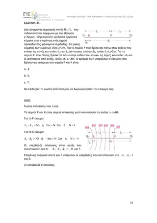 ΨΗΦΙΑΚΑ ΕΚΠΑΙΔΕΥΤΙΚΑ ΒΟΗΘΗΜΑΤΑ ΠΑΝΕΛΛΑΔΙΚΩΝ ΕΞΕΤΑΣΕΩΝ
53
Ερώτηση 43.
Δύο σύγχρονες σημειακές πηγές Π1, Π2, που
ταλαντώνονται σύμφωνα με την εξίσωση
y=Aημωt , δημιουργούν εγκάρσια αρμονικά
κύματα στην επιφάνεια ενός υγρού
προκαλώντας φαινόμενα συμβολής. Το μήκος
κύματος των κυμάτων είναι λ=2m. Για το σημείο P που βρίσκεται πάνω στην ευθεία που
ενώνει τις πηγές και απέχει L1 και L2 αντίστοιχα από αυτές, ισχύει L1-L2=2m. Για το
σημείο K που επίσης βρίσκεται πάνω στην ευθεία που ενώνει τις πηγές και απέχει d1 και
d2 αντίστοιχα από αυτές, ισχύει d2-d1=8m. Ο αριθμός των υπερβολών ενίσχυσης που
βρίσκονται ανάμεσα στα σημεία Ρ και Κ είναι
α. 4.
β. 5.
γ. 7.
Να επιλέξετε τη σωστή απάντηση και να δικαιολογήσετε την επιλογή σας.
Λύση
Σωστή απάντηση είναι η (α).
Τα σημεία Ρ και Κ είναι σημεία ενίσχυσης γιατί ικανοποιούν τη σχέση r1-r2=Nλ.
Για το Ρ έχουμε:
1 2
L L N 2m N 2m N 1
     
ή ή
Για το Κ έχουμε:
1 2
d d N 8m N 2m N 4
       
ή ή
Οι υπερβολές ενίσχυσης είναι αυτές που
αντιστοιχούν στα Ν: -4 , -3 , -2, -1 , 0 και 1.
Επομένως ανάμεσα στα Κ και Ρ υπάρχουν οι υπερβολές που αντιστοιχούν στα -3 , -2, -1
και 0.
(4 υπερβολές ενίσχυσης).
 