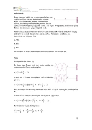 ΨΗΦΙΑΚΑ ΕΚΠΑΙΔΕΥΤΙΚΑ ΒΟΗΘΗΜΑΤΑ ΠΑΝΕΛΛΑΔΙΚΩΝ ΕΞΕΤΑΣΕΩΝ
59
Ερώτηση 48.
Σε μια ελαστική χορδή που εκτείνεται κατά μήκος του
οριζόντιου άξονα x’x έχει δημιουργηθεί στάσιμο
κύμα. Το δεξιό άκρο της χορδής είναι ακλόνητα
δεμένο, ενώ στο αριστερό άκρο της χορδής (σημείο
Ο) που είναι ελεύθερο δημιουργείται κοιλία. Στο σημείο Μ της χορδής βρίσκεται ο τρίτος
δεσμός του στάσιμου, μετρώντας από το Ο.
Μεταβάλλουμε τη συχνότητα του στάσιμου ώστε το σημείο Μ να είναι ο πέμπτος δεσμός
από το Ο, το οποίο Ο εξακολουθεί να είναι κοιλία. Το ποσοστό μεταβολής της
συχνότητας του στάσιμου είναι
α. 40%.
β. 60%.
γ. 80%.
Να επιλέξετε τη σωστή απάντηση και να δικαιολογήσετε την επιλογή σας.
Λύση
Σωστή απάντηση είναι η (γ).
Οι θέσεις των δεσμών από την πρώτη κοιλία στο
στάσιμο υπολογίζονται από τη σχέση
 
d 2 1 , (1)
4

  
Η θέση του 3oυ
δεσμού υπολογίζεται από τη σχέση (1)
για κ=2.
   
 
d 2 1 2 2 1 d 5 , (2)
4 4 4
  
     
ή
Αν η συχνότητα του κύματος μεταβληθεί σε f’ τότε το μήκος κύματος θα μεταβληθεί σε
λ’ .
Η θέση του 5oυ
δεσμού υπολογίζεται από τη σχέση (1) για κ=4.
   
 
d 2 1 2 4 1 d 9 , (3)
4 4 4
  
  

     
ή
Συνδυάζοντας τις (2),(3) παίρνουμε
9
5 9 5 9 f f
4 4 4f 4f 5

   

  

ή ή
 