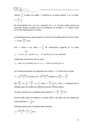 ΨΗΦΙΑΚΑ ΕΚΠΑΙΔΕΥΤΙΚΑ ΒΟΗΘΗΜΑΤΑ ΠΑΝΕΛΛΑΔΙΚΩΝ ΕΞΕΤΑΣΕΩΝ
67
απέχουν
4

το μήκος της χορδής L συνδέεται με το μήκος κύματος  με τη σχέση:
κ
L
2 4
 
 
Με αντικατάσταση του L και του λ προκύπτει ότι 6
  . Συνεπώς μεταξύ πρώτου και
τελευταίου δεσμού οι κοιλίες είναι 6 και δεδομένου ότι στη θέση x 0
 υπάρχει κοιλία
στο σύνολο δημιουργούνται 7 κοιλίες.
γ) Η απομάκρυνση των υλικών σημείων του μέσου σε ένα στάσιμο δίνονται από τη σχέση
2 x
y 2 t

  

.
Έτσι η κοιλία Κ της θέσης x
2

 θα ταλαντώνεται σύμφωνα με τη σχέση
2
2
y 2 8 10 t y 16 10 t (cm,s)
 

         

και η ταχύτητα
ταλάντωσής της θα δίνεται από τη σχέση:
K K
10 ( 16) (10 t) (cm/ s) 160 (10 t) (cm/ s)
           
δ) Το πλάτος συναρτήσει της απόστασης από τη θέση x 0
 , δίνεται από τη σχέση:
2 x
A' 2A
 


συνεπώς
2 x
8 3 16
5
 
 δηλαδή
2 x 3
( )
5 2

  
Άρα
2 x
5 6
 
  ή
2 x
5 6
 
  , οπότε
5 5
x cm
2 12

  , όπου x η απόσταση από το
ελεύθερο άκρο της χορδής που πάλλεται με μέγιστο πλάτος (κοιλία).
Οι κοιλίες απέχουν από το ελεύθερο άκρο απόσταση
5
x (cm)
2 2

 
 
Συνεπώς κάθε σημείο που πάλλεται με πλάτος 8 3cm, θα απέχει από την πλησιέστερη
κοιλία απόσταση 1
5
d cm
12
 .
Οι δεσμοί απέχουν από το ελεύθερο άκρο απόσταση
(2 1) 5 5
x (cm)
4 2 4

  
   .
 
