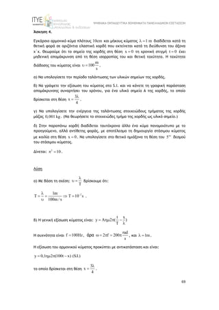 ΨΗΦΙΑΚΑ ΕΚΠΑΙΔΕΥΤΙΚΑ ΒΟΗΘΗΜΑΤΑ ΠΑΝΕΛΛΑΔΙΚΩΝ ΕΞΕΤΑΣΕΩΝ
69
Άσκηση 4.
Εγκάρσιο αρμονικό κύμα πλάτους 10cm και μήκους κύματος 1 m
  διαδίδεται κατά τη
θετική φορά σε οριζόντια ελαστική χορδή που εκτείνεται κατά τη διεύθυνση του άξονα
x΄x. Θεωρούμε ότι το σημείο της χορδής στη θέση x 0
 τη χρονική στιγμή t 0
 έχει
μηδενική απομάκρυνση από τη θέση ισορροπίας του και θετική ταχύτητα. Η ταχύτητα
διάδοσης του κύματος είναι
m
100
s
  .
α) Να υπολογίσετε την περίοδο ταλάντωσης των υλικών σημείων της χορδής.
β) Να γράψετε την εξίσωση του κύματος στο S.I. και να κάνετε τη γραφική παράσταση
απομάκρυνσης συναρτήσει του χρόνου, για ένα υλικό σημείο Α της χορδής, το οποίο
βρίσκεται στη θέση
3
x
4

 .
γ) Να υπολογίσετε την ενέργεια της ταλάντωσης στοιχειώδους τμήματος της χορδής
μάζας 0,001 kg. (Να θεωρήσετε το στοιχειώδες τμήμα της χορδής ως υλικό σημείο.)
δ) Στην παραπάνω χορδή διαδίδεται ταυτόχρονα άλλο ένα κύμα πανομοιότυπο με το
προηγούμενο, αλλά αντίθετης φοράς, με αποτέλεσμα τη δημιουργία στάσιμου κύματος
με κοιλία στη θέση x 0
 . Να υπολογίσετε στο θετικό ημιάξονα τη θέση του 5
δεσμού
του στάσιμου κύματος.
Δίνεται: 2
10
  .
Λύση
α) Με βάση τη σχέση:
T

  βρίσκουμε ότι:
2
1m
T T 10 s
100m / s


   

.
β) Η γενική εξίσωση κύματος είναι:
t x
y A 2 ( )
T
   

Η συχνότητα είναι
rad
f 100Hz, 2 f 200
s
     
άρα , και 1m
  .
Η εξίσωση του αρμονικού κύματος προκύπτει με αντικατάσταση και είναι:
y 0,1 2 (100t x) (S.I.)
   
το οποίο βρίσκεται στη θέση
3
x
4

 .
 